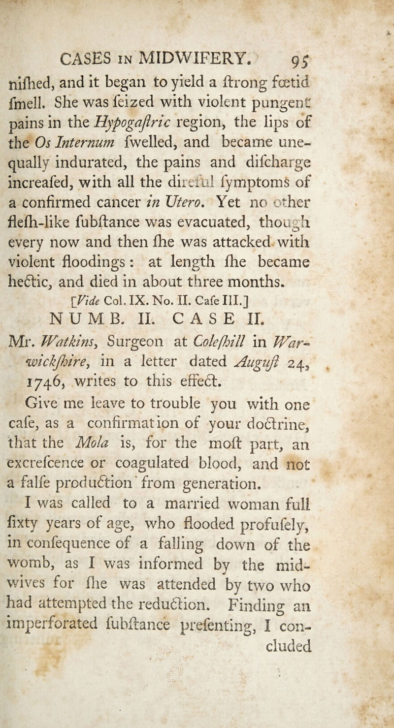 nifhed, and it began to yield a fir on g foetid fmell. She was feized with violent pungent pains in the Hypogajlric region, the lips of the Os Internum fwelled, and became une¬ qually indurated, the pains and difcharge increafed, with all the direful fymptoms of a confirmed cancer in XJtero. Yet no other flefh-like fubflance was evacuated, though every now and then fhe was attacked with violent floodings: at length fhe became heftic, and died in about three months. [Vide Col. IX. No. II. Cafe HI.] NUMB. II. CASE II. Mr. Watkins, Surgeon at Cole [hill in War- wickjhire, in a letter dated Augnjl 24, 1746, writes to this effeCt. Give me leave to trouble you with one cafe, as a confirmation of your doCtrine, that the Mola is, for the moft part, an excrefcence or coagulated blood, and not a falfe production from generation. I was called to a married woman full fixty years of age, who flooded profulely, in confequence of a falling down of the womb, as I was informed by the mid¬ wives for (lie was attended by two who had attempted the reduction. Finding an imperforated fubflance prefenting, I con¬ cluded