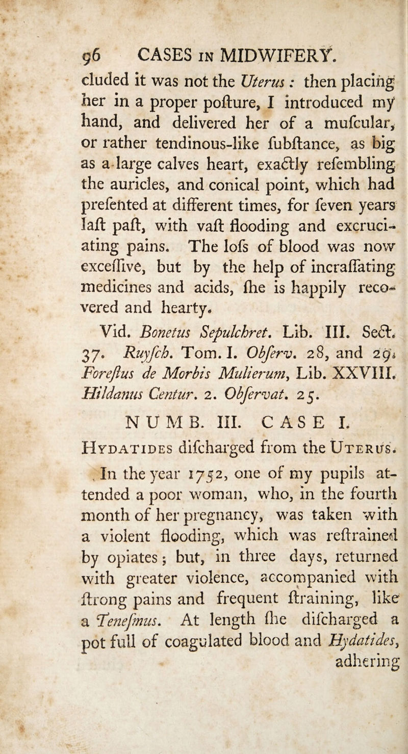eluded it was not the Uterus: then placing her in a proper poflure, I introduced my hand, and delivered her of a mufcular, or rather tendinous-like fubflance, as big as a large calves heart, exactly refembling the auricles, and conical point, which had prefented at different times, for feven years laft paft, with vaft flooding and excruci¬ ating pains. The lofs of blood was now exceffive, but by the help of incraflating medicines and acids, (he is happily reco¬ vered and hearty. Vid. Bonetus Sepulchret. Lib. III. Sedt. 37. Ruyfch. Tom. I. Obferv. 28, and 291 Forejlus de Mcrbis Mulierum, Lib. XXVIII. Hildanus Centur. 2. Obferv at. 25. N U M B. III. CASE I. Hydatides difeharged from the Uterus. , In the year 1752, one of my pupils at¬ tended a poor woman, who, in the fourth month of her pregnancy, was taken with a violent flooding, which was reftrained by opiates; but, in three days, returned with greater violence, accompanied with Axong pains and frequent {training, like a Fenefmus. At length fire difeharged a pot full of coagulated blood and Hydatides, adhering
