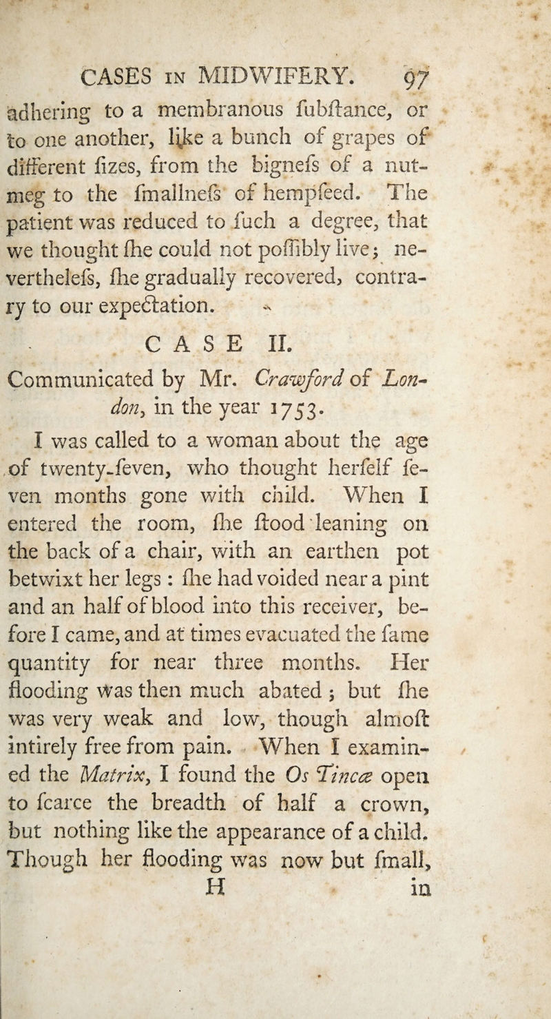 adhering to a membranous fubftance, or to one another, l^ke a bunch of grapes of different fizes, from the bignefs of a nut¬ meg to the fmallnefs of hempfeed. The patient was reduced to fuch a degree, that we thought (lie could not poffibly live j ne- verthelefs, fhe gradually recovered, contra¬ ry to our expectation. CASE II. Communicated by Mr. Crawford of Lon¬ don, in the year 1753. I was called to a woman about the age of twenty-feven, who thought herfelf fe- ven months gone with child. When I entered the room, fhe flood leaning on the back of a chair, with an earthen pot betwixt her legs: fhe had voided near a pint and an half of blood into this receiver, be¬ fore I came, and at times evacuated the fame quantity for near three months. Her flooding Was then much abated ; but fhe was very weak and low, though aim oft intirely free from pain. When I examin¬ ed the Matrix, I found the Os Tinea open to fcarce the breadth of half a crown, but nothing like the appearance of a child. Though her flooding was now but fmall, H in