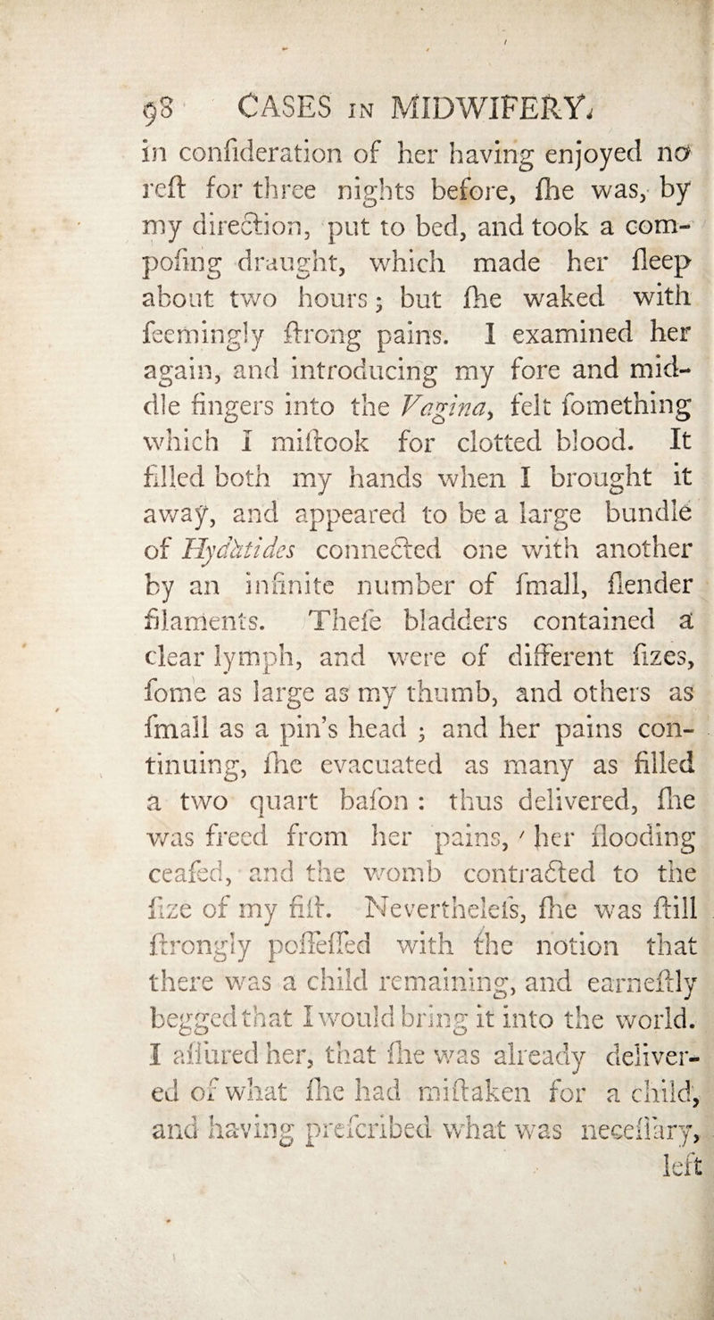 / 98 CASES in MIDWIFERY. in confideration of her having enjoyed no reft for three nights before, fhe was, by my direction, put to bed, and took a com- pofing draught, which made her fleep about two hours; but fhe waked with feemingly ftrong pains. 1 examined her again, and introducing my fore and mid¬ dle fingers into the Vagina, felt fomething which I miftook for clotted blood. It filled both my hands when I brought it away, and appeared to be a large bundle of Hydhtides connected one with another by an infinite number of fmall, flender filaments. Thefe bladders contained a clear lymph, and were of different fizes, fome as large as my thumb, and others as fmall as a pin’s head ; and her pains con¬ tinuing, Inc evacuated as many as filled a two quart bafon : thus delivered, fhe was freed from her pains, ' her flooding ceafed, and the womb contracted to the fize of my fift. Neverthelefs, fhe was ftill ftrongly poffefted with the notion that there was a child remaining, and earneftly begged that I would bring it into the world. I allured her, that fine was already deliver¬ ed of what fhe had miftaken for a child, and having preferibed what was neediary, left