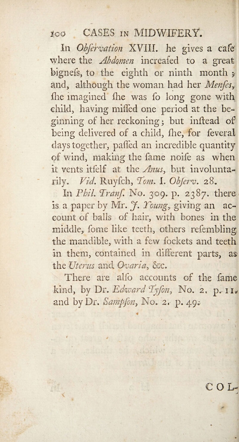 In Obfervation XVIII. he gives a cafe' where the Abdomen increafed to a great bignex's, to the eighth or ninth month $ and, although the woman had her Menfes, flie imagined flie was fo long gone with child, having milled one period at the be¬ ginning of her reckoning; but inftead of being delivered of a child, fhe, for feveral days together, palled an incredible quantity of wind, making the fame noife as when it vents itfelf at the Anus, but involunta¬ rily. Vid. Ruyfch, Tom. I. Obferv. 28. In Phil. Tranf. No. 309. p. 2387. there is a paper by Mr. J. Young, giving an ac¬ count of balls of hair, with bones in the middle, fome like teeth, others refembling the mandible, with a few fockets and teeth in them, contained in different parts, as the Uterus and. Ovaria, &c. There are alfo accounts of the fame kind, by Dr. Edward Yyfon, No. 2. p. 11* ana by Dr. Samp fin, No. 2. p. 49 * C O L- \ • t <
