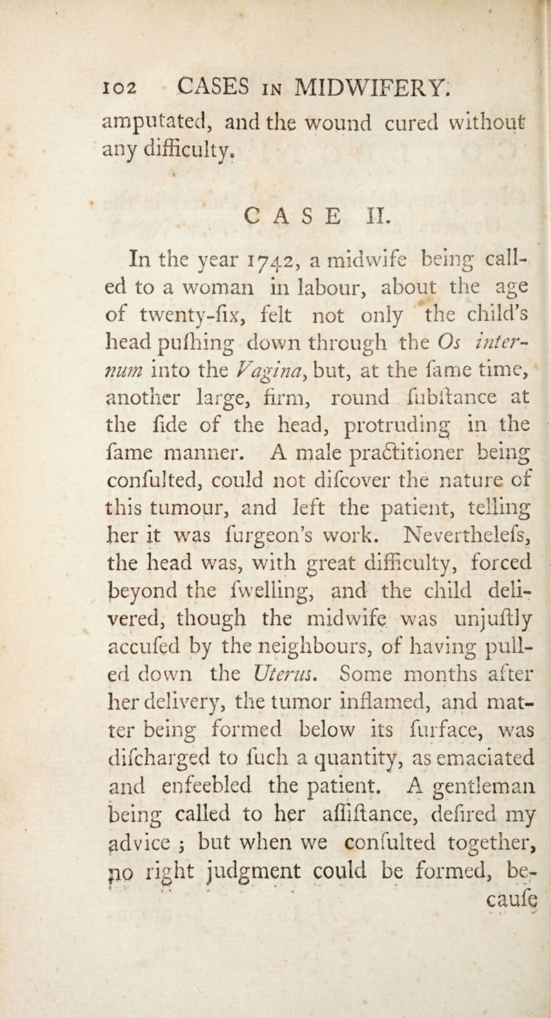 amputated, and the wound cured without any difficulty. CASE II. In the year 1742, a midwife being call¬ ed to a woman in labour, about the age of twenty-fix, felt not only the child’s head pufhing down through the Os inter¬ num into the Vagina, but, at the fame time, another large, firm, round fubitance at the fide of the head, protruding in the fame manner. A male practitioner being confulted, could not difcover the nature of this tumour, and left the patient, telling her it was burgeon’s work. Nevertheiefs, the head was, with great difficulty, forced beyond the fwelling, and the child deli¬ vered, though the midwife was unjuftly accufed by the neighbours, of having pull¬ ed down the Uterus. Some months after her delivery, the tumor inflamed, and mat¬ ter being formed below its furface, was difcharged to fuch a quantity, as emaciated and enfeebled the patient. A gentleman being called to her affiflance, defired my advice j but when we confulted together, po right judgment could be formed, be- * ' ■* r. - ' ,.■* 1 '■ r caule