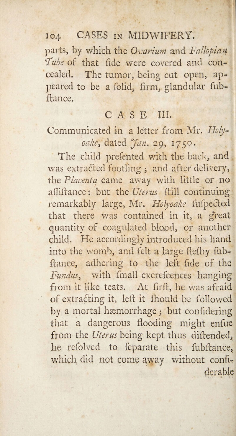 parts, by which the Ovarium and Fallopian ‘Tube of that fide were covered and con¬ cealed. The tumor, being cut open, ap¬ peared to be a folid, firm, glandular fub- ftance. CASE III. Communicated in a letter from Mr. Holy- « cake, dated Jan. 29, 1750. The child prefented with the back, and was extracted footling ; and after delivery, the Placenta came away with little or no affiftance: but the Uterus ftill continuing remarkably large, Mr. Holyoake fufpeeled that there was contained in it, a g‘reat quantity of coagulated blood, or another child. He accordingly introduced his hand into the womb, and felt a large flefhy fub- fiance, adhering to the left fide of the Fundus, with fmall excrefcences hanging from it like teats. At firft, he was afraid of extracting it, left it fhould be followed by a mortal haemorrhage 5 but confidering that a dangerous flooding might enfue from the Uterus being kept thus diftended, he refolved to feparate this fubflance, which did not come away without confi- derable