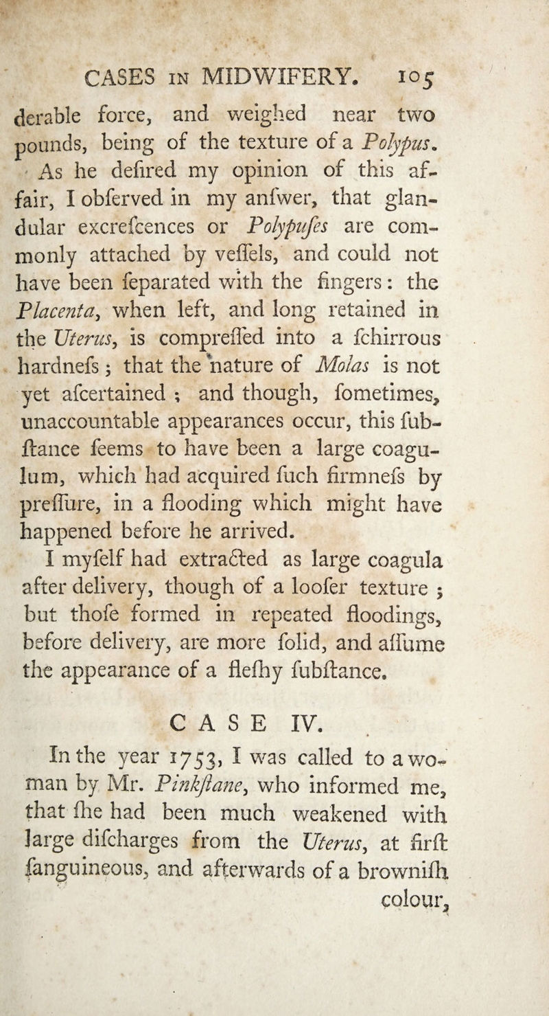 derable force, and weighed near two pounds, being of the texture of a Polypus. As he defired my opinion of this af¬ fair, I obferved in my anfwer, that glan¬ dular excrefcences or Polypufes are com¬ monly attached by veffels, and could not have been feparated with the fingers: the Placenta, when left, and long retained in the Uterus, is comprefled into a fchirrous hardnefs; that the nature of Molas is not yet afcertained ; and though, fometimes, unaccountable appearances occur, this fub- ftance feems to have been a large coagu- lum, which had acquired fuch firmnefs by prefibre, in a flooding which might have happened before he arrived. I myfelf had extracted as large coagula after delivery, though of a loofer texture j but thofe formed in repeated floodings, before delivery, are more folid, and afiume the appearance of a flefhy fubftance. CASE IV. * In the year 1753, I was called to a wo¬ man by Mr. Pinkftane, who informed me, that flie had been much weakened with large difcharges from the Uterus, at firfl: fanguineous, and afterwards of a brownifh colour.