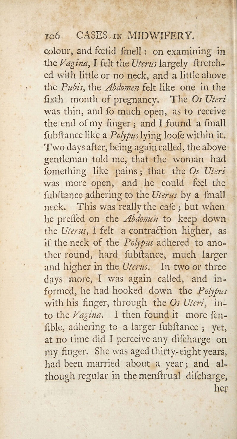 106 CASES,in MIDWIFERY. colour, and foetid fmell: on examining in the Vagina, I felt the Uterus largely ftretch- ed with little or no neck, and a little above the Pubis, the Abdomen felt like one in the fixth month of pregnancy. The Os Uteri was thin, and fo much open, as to receive the end of my finger; and I found a fmall fubftance like a Polypus lying loofe within it. Two days after, being again called, the above gentleman told me, that the woman had fomething like pains; that the Os Uteri was more open, and he could feel the fubftance adhering to the Uterus by a fmall neck. This was really the cafe ; but when he prefied on the Abdomen to keep down the Uterus, I felt a contraction higher, as if the neck of the Polypus adhered to ano¬ ther round, hard fubftance, much larger and higher in the Uterus. In two or three days more, I was again called, and in¬ formed, he had hooked down the Polypus with his finger, through the Os Uteri, in¬ to the Vagina. I then found it more fen- iible, adhering to a larger fubftance ; yet, at no time did I perceive any difcharge on my finger. She was aged thirty-eight years, had been married about a year; and al¬ though regular in the menftrual difcharge, her