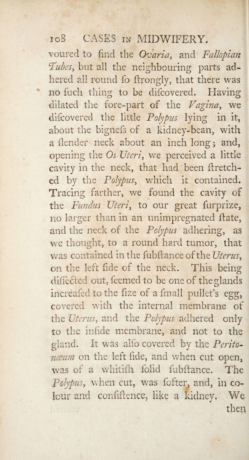 voured to find the Ov'aria, and Fallopian ‘Tubes, but all the neighbouring parts ad¬ hered all round fo ftrongly, that there was no fuch thing to be difcovered. Having dilated the fore-part of the Vagina, we difcovered the little Polypus lying in it, about the bignefs of a kidney-bean, with a ilender neck about an inch long; and, opening the Os Uteri, we perceived a little cavity in the neck, that had been flretch- ed by the Polypus, which it contained. Tracing farther, we found the cavity of the Fundus Uteri, to our great furprize, no larger than in an unimpregnated date, and the neck of the Polypus adhering, as we thought, to a round hard tumor, that was contained in the fubftance of the Uterus, on the left fide of the neck. This being diffedied out, feemed to be one of the glands increafed to the fize of a fmall pullet’s egg, covered with the internal membrane of the Uterus, and the Polypus adhered only to the inlide membrane, and not to the gland. It was alfo covered by the Perito¬ naeum on the left fide, and when cut open, was of a whitifh folid fubftance. The polypus, when cut, was hotter, and, in co¬ lour and confluence, like a kidney. We then