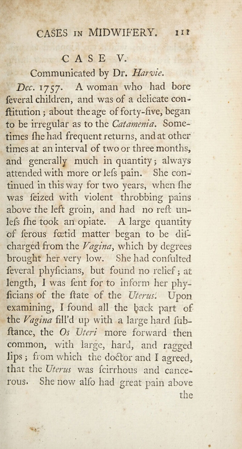 CASE V. # * Communicated by Dr. liar vie. Dec. 1757. A woman who had bore feveral children, and was of a delicate con- ftitution; about the age of forty-live, began to be irregular as to the Catamenia. Some¬ times Ihe had frequent returns, and at other times at an interval of two or three months, and generally much in quantity; always attended with more orlefs pain. She con¬ tinued in this way for two years, when fhe was feized with violent throbbing pains above the left groin, and had no reft un- lefs fhe took an opiate. A large quantity of ferous foetid matter began to be dil- charged from the Vagina, which by degrees brought her very low. She had confulted feveral phyficians, but found no relief; at length, I was fent for to inform her phy¬ ficians of the ftate of the Uterus1. Upon examining, I found all the ljack part of the Vagina fill’d up with a large hard fub- ftance, the Os Uteri more forward then common, with large, hard, and ragged lips; from which the d oft or and I agreed, that the Uterus was fcirrhous and cance¬ rous. She now alfo had great pain above the