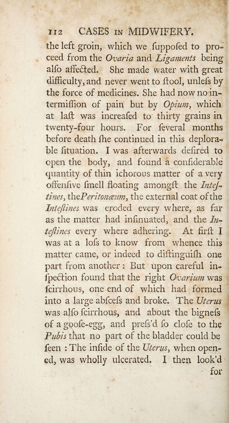 the left groin, which we fuppofed to pro¬ ceed from the Ovaria and Ligaments being alfo affected. She made water with great difficulty, and never went to ftool, unlefs by the force of medicines. She had now no in- termiffion of pain but by Opium, which at laft was increafed to thirty grains in twenty-four hours. For feveral months before death fhe continued in this deplora¬ ble fituation. I was afterwards defired to open the body, and found a confiderable quantity of thin ichorous matter of a very offenfive fmell floating amongft the InteJ- tines, th ePeritoneeum, the external coat of the Intejlines was eroded every where, as far as the matter had infinuated, and the In- tejlines every where adhering. At firfl: I was at a lofs to know from whence this matter came, or indeed to diftinguifli one part from another: But upon careful in- l'pebtion found that the right Ovarium was fcirrhous, one end of which had formed into a large abfcefs and broke. The Uterus was a}fo fcirrhous, and about the bignels of a gpofe-egg, and prefs’d fo clofe to the Pubis that no part of the bladder could be feen : The infide of the Uterus, when open¬ ed, was wholly ulcerated. I then look’d1 - for