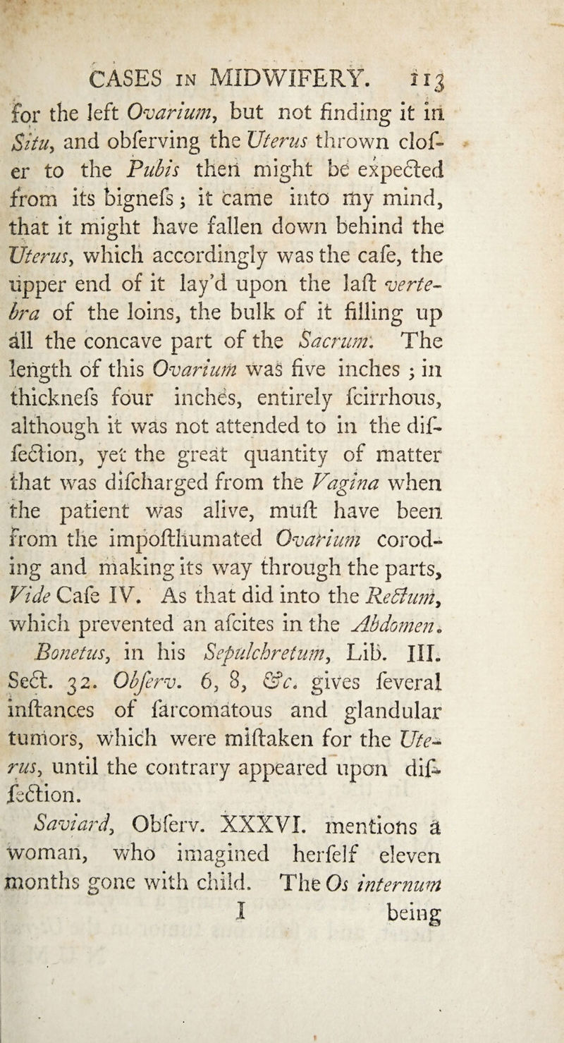 * . for the left Ovarium, but not finding it in Situ, and obferving the Uterus thrown clof- er to the Pubis then might be expected from its bignefs; it came into my mind, that it might have fallen down behind the Uterus, which accordingly was the cafe, the upper end of it lay’d upon the laft verte¬ bra of the loins, the bulk of it filling up all the concave part of the Sacrum. The length of this Ovarium was five inches ; in thicknefs four inches, entirely fcirrhous, although it was not attended to in the dif- fection, yet the great quantity of matter that was difcharged from the Vagina when the patient was alive, muft have been from the impofthumated Ovarium corod- ing and making its way through the parts. Vide Cafe IV. As that did into the ReSium, which prevented an afcites in the Abdomen. Bonetus, in his Sepulchretum, Lib. III. Sect. 32. Qbferv. 6, 8, &c. gives feveral inftances of farcomatous and glandular tumors, which were miftaken for the Ute¬ rus, until the contrary appeared upon dif- feftion. Saviard, Obferv. XXXVI. mentions d woman, who imagined herfelf eleven months gone with child. The Os internum I being