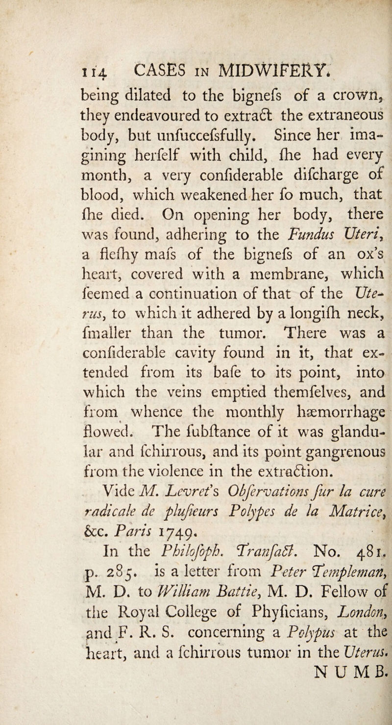 « being dilated to the bignefs of a crown, they endeavoured to extract the extraneous body, but unfuccefsfully. Since her ima¬ gining herfelf with child, fhe had every month, a very confiderable difcharge of blood, which weakened her fo much, that fhe died. On opening her body, there was found, adhering to the Fundus Uteri, a flefhy mafs of the bignefs of an ox’s heart, covered with a membrane, which feemed a continuation of that of the Ute~ rus, to which it adhered by a longifh neck, fmaller than the tumor. There was a confiderable cavity found in it, that ex¬ tended from its bafe to its point, into which the veins emptied themfelves, and from whence the monthly haemorrhage flowed. The fubftance of it was glandu¬ lar and fchirrous, and its point gangrenous from the violence in the extraction. Vide M. Lcvret's Obfervations fur la cure radicale de plufeurs Polypes de la Matrice, See. Paris 1749. In the Philofoph. FranfaSl. No. 481. p. 285. is a letter from Peter Templeman, M. D. to William Battie, M. D. Fellow of the Royal College of Phyficians, London, and F. R. S. concerning a Polypus at the heart, and a fchirrous tumor in the Uterus. N U M B.