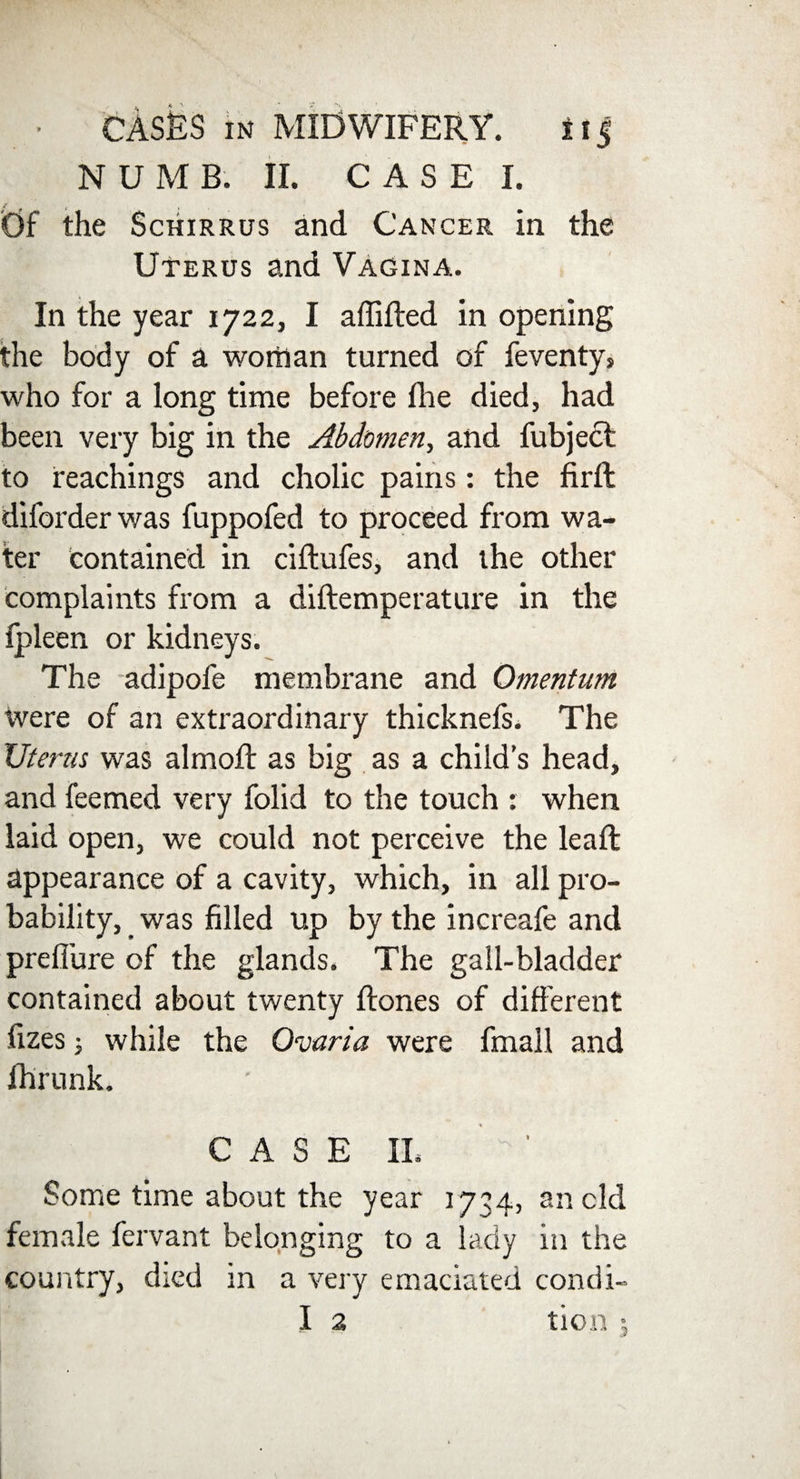 N U M B. II. C A S E I. <0f the Schirrus and Cancer in the Uterus and Vagina. In the year 1722, I affifted in opening the body of a woman turned of feventys who for a long time before fhe died, had been very big in the Abdomen, and fubject to teachings and cholic pains: the fir ft diforderwas fuppofed to proceed from wa¬ ter contained in ciftufes, and the other complaints from a diftemperature in the fpleen or kidneys. The adipofe membrane and Omentum were of an extraordinary thicknefs. The Uterus was almoft as big as a child’s head, and feemed very folid to the touch : when laid open, we could not perceive the leaft appearance of a cavity, which, in all pro¬ bability, was filled up by the increafe and preffure of the glands. The gall-bladder contained about twenty ftones of different fizes; while the Ovaria were fmall and ihrunk. CASE II. Some time about the year 1734, an cld female fervant belonging to a lady in the country, died in a very emaciated condi- I 2 tion j