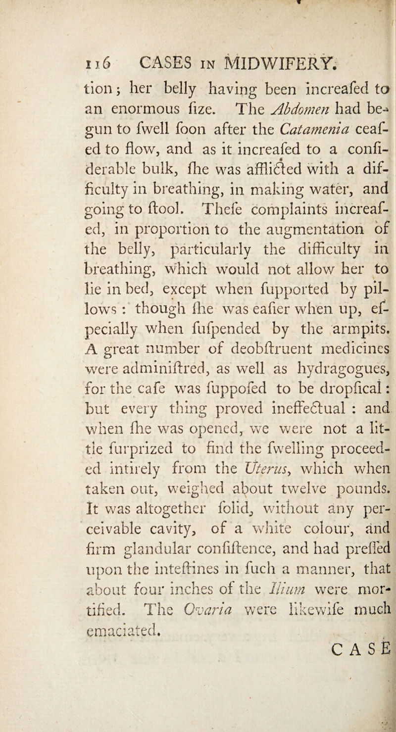 tion; her belly having been increafed to an enormous fize. The Abdomen had be¬ gun to fwell boon after the Catamenia ceaf- ed to flow, and as it increafed to a confi- derable bulk, fhe was afflidted with a dif¬ ficulty in breathing, in making water, and going to ftool. Thcfe complaints increaf¬ ed, in proportion to the augmentation of the belly, particularly the difficulty in breathing, which would not allow her to lie in bed, except when fupported by pil¬ lows : though fhe wTas eafier when up, ef- pecially when fufpetided by the armpits. A great number of deobftruent medicines were adminiflred, as well as hydragogues, for the cafe was fuppofed to be dropfical: but every thing proved ineffectual : and when file was opened, we were not a lit¬ tle furprized to find the fwelling proceed¬ ed intirely from the Uterus, which when taken out, weighed about twelve pounds. It was altogether folid, without any per¬ ceivable cavity, of a white colour, and firm glandular confiftence, and had preffed upon the inteftines in fuch a manner, that about four inches of the Hium were mor¬ tified. The Ovaria were like wife much emaciated. - J