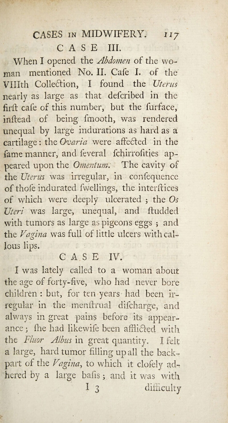 CASE III. When I opened the Abdomen of the wo¬ man mentioned No. II. Cafe I. of the VUIth Colledtion, I found the Uterus nearly as large as that defcribed in the firft cafe of this number, but the furface, inftead of being fmooth, was rendered unequal by large indurations as hard as a cartilage: the Ovaria were affedled in the fame manner, and feveral fchirrofities ap¬ peared upon the Omentum: The cavity of the Uterus was irregular, in confequence of thofe indurated dwellings, the interftices of which were deeply ulcerated ; the Os Uteri was large, unequal, and ftudded with tumors as large as pigeons eggs ; and the Vagina was full of little ulcers with cal¬ lous lips. C A.S E IV. I was lately called to a woman about the age of forty-five, who had never bore children : but, for ten years had been ir¬ regular in the menftrual difcharge, and always in great pains before its appear¬ ance j fhe had likewife been affiidfed with the Fluor Albus in great quantity. I felt a large, hard tumor filling up all the back- part of the Via gin a, to which it clofely ad¬ hered by a large bafis 3 and it was with I 3 difficulty