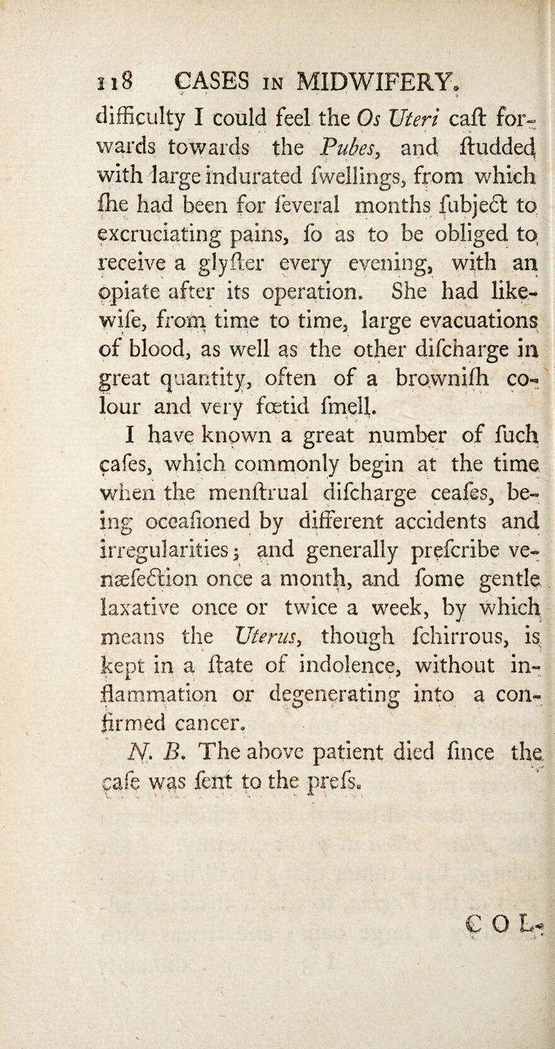 ' > difficulty I could feel the Os Uteri call for- wards towards the Pubes, and ftudded with large indurated fwellings, from which fhe had been for feveral months fubjedt to excruciating pains, fo as to be obliged to receive a glyfter every evening, with an opiate after its operation. She had like- wife, from time to time, large evacuations of blood, as well as the other difcharge in great quantity, often of a brownilh co¬ lour and very foetid fmell. I have knpwn a great number of fuch cafes, which commonly begin at the time when the menftrual difcharge ceafes, be¬ ing oceaiioned by different accidents and irregularities; and generally prefcribe ve- naefedtion once a month, and fome gentle laxative once or twice a week, by which means the Uterus, though fchirrous, is kept in a Rate of indolence, without in¬ flammation or degenerating into a con¬ firmed cancer. N. B. The above patient died fince the, cafe was fent to the prefs.