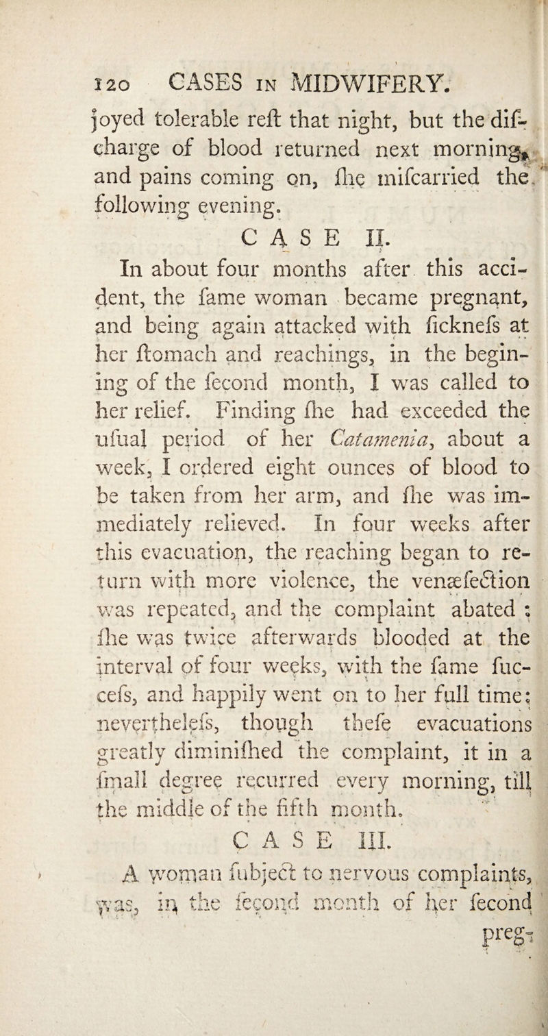 120 CASES in MIDWIFERY. joyed tolerable reft that night, but the dis¬ charge of blood returned next morning* and pains coming on, die mifcarried the. following evening. CASE II. — * ) In about four months after this acci¬ dent, the fame woman became pregnant, and being again attacked with ficknefs at her ftomach and Teachings, in the begin- ing of the Second month, I was called to her relief. Finding fhe had exceeded the ufua! period of her Catamenia, about a week, I ordered eight ounces of blood to be taken from her arm, and fhe was im- mediately relieved. In four weeks after this evacuation, the reaching began to re¬ turn with more violence, the venaefe£tion was repeated, and the complaint abated : fhe was twice afterwards blooded at the ' - •• ! interval of four weeks, with the fame fuc- cefs, and happily went on to her full time: neverthelds, though tbefe evacuations greatly diminished the complaint, it in a Small degree recurred every morning, till the middle of the fifth month. CASE III. A woman Subject to nervous complaints, was, in, the Second month of per Second Pregi