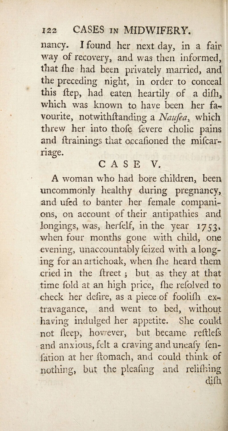 nancy. I found her next day, in a fair way of recovery, and was then informed, that fhe had been privately married, and the preceding night, in order to conceal this ftep, had eaten heartily of a difh, which was known to have been her fa¬ vourite, notwithftanding a Naufea, which threw her into thofe fevere cholic pains and {trainings that accafioned the mifcar- riage. CASE V. A woman who had bore children, been uncommonly healthy during pregnancy, and ufcd to banter her female compani¬ ons, on account of their antipathies and longings, was, herfelf, in the year 1753, when four months gone with child, one evening, unaccountably feized with a long¬ ing for an artichoak, when fhe heard them cried in the flreet ; but as they at that time fold at an high price, fhe refolved to check her defire, as a piece of foolifh ex¬ travagance, and went to bed, without having indulged her appetite. She could not deep, however, but became reftlefs and anxious, felt a craving anduneafy fen- fation at her flomach, and could think of nothing, but the pieafing and relifhing