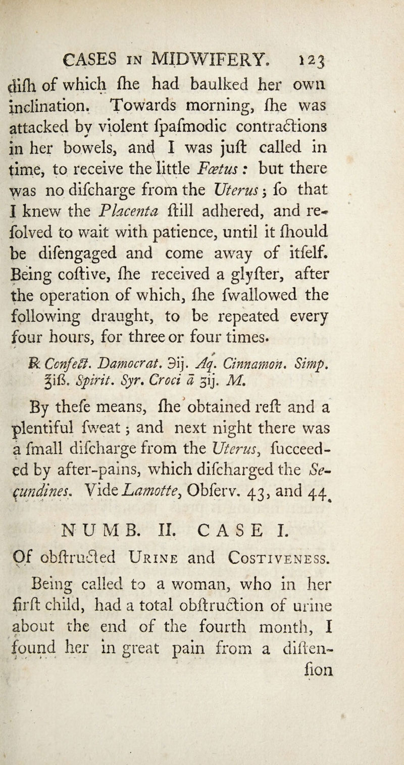 difti of which fhe had baulked her own inclination. Towards morning, fhe was attacked by violent ipafmodic contradtions in her bowels, and I was juft called in time, to receive the little Foetus: but there was no difcharge from the Uterus; fo that I knew the Placenta ftill adhered, and re* folved to wait with patience, until it fhould be difengaged and come away of itfelf. Being coftive, fhe received a glyfter, after the operation of which, fhe fwallowed the following draught, to be repeated every four hours, for three or four times. X R Confetti. Democrat. 3ij. Aq. Cinnamon. Simp. gifi. Spirit. Syr. Croci a 51 j. M. By thefe means, fhe obtained reft and a plentiful fweat; and next night there was a fmall difcharge from the Uterus, fucceed- ed by after-pains, which difeharged the Se- cundines. Vide Lamotte} Obferv. 43, and 44^ NUMB. II. CASE I. Of obftruded Urine and Costiveness. Being called to a woman, who in her hrft child, had a total obftruction of urine about the end of the fourth month, I found her in great pain from a diften- hon -»