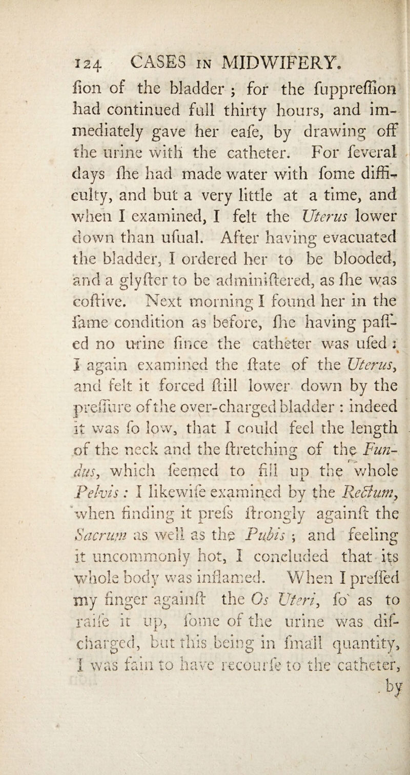 lion of the bladder ; for the fuppreffion had continued full thirty hours, and im¬ mediately gave her eafe, by drawing off the urine with the catheter. For feveral days file had made water with fome diffi¬ culty, and but a very little at a time, and when I examined, I felt the Uterus lower down than ufual. After having evacuated the bladder, I ordered her to be blooded, and a glyfter to be adminiftered, as Hie was coftive. Next morning I found her in the fame condition as before, flic having pa fl¬ ed no urine fince the catheter was ufed s % I again examined the Hate of the Uterus, and felt it forced ft ill lower down by the preflure of the over-charged bladder : indeed it was fo low, that I could feel the length of the neck and the ftretching of the Fun- dus, which feemed to fill up the whole Pelvis: I likewife examined by the ReButn, when finding it prefs fhongly againft the Sacrum as well as the Pubis ; and feeling it uncommonly hot, I concluded that its whole body was inflamed. When I preffed my finger againft the Gs Uteri, fo' as to raife it up, fome of the urine was dis¬ charged, but this being in fmall quantity, I was fain to have recourfe to the catheter,