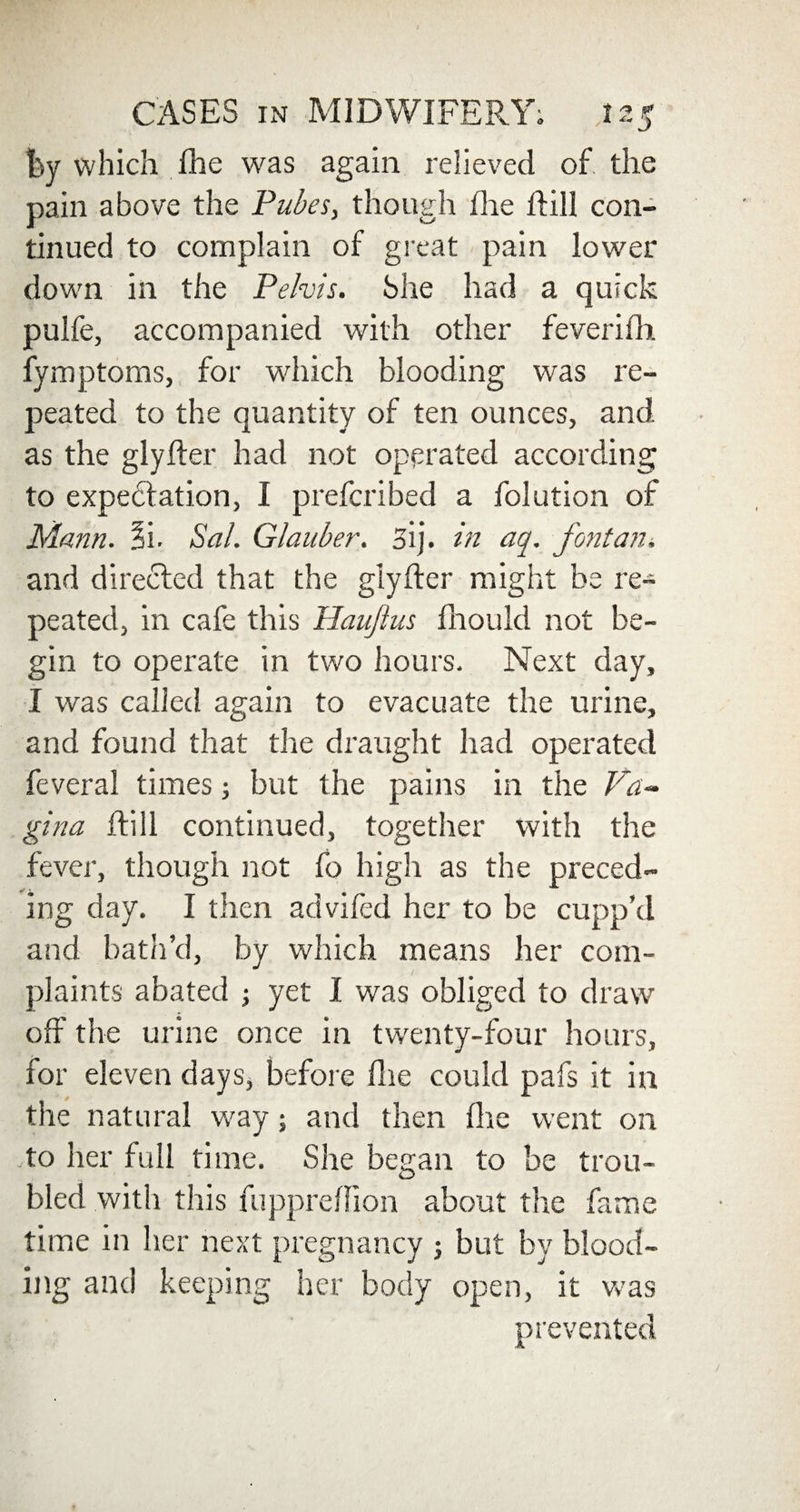 by which fhe was again relieved of the pain above the Pubes, though the hill con¬ tinued to complain of great pain lower down in the Pelvis. She had a quick pulfe, accompanied with other feverifh fymptoms, for which blooding was re¬ peated to the quantity of ten ounces, and as the glyfter had not operated according to expectation, I prefcribed a folution of Mann. §i. Sal. Glauber. 3ij. in aq. font an. and directed that the glyfter might be re¬ peated, in cafe this Haujtus fhould not be¬ gin to operate in two hours. Next day, I was called again to evacuate the urine, and found that the draught had operated feveral times; but the pains in the Fa- gina hill continued, together with the fever, though not fo high as the preced¬ ing day. I then advifed her to be cupp’d and bath’d, by which means her com¬ plaints abated ; yet I was obliged to draw off the urine once in twenty-four hours, for eleven days, before ftie could pafs it in the natural way; and then (he went on to her full time. She began to be trou¬ bled with this fuppreftion about the fame time in her next pregnancy ; but by blood¬ ing and keeping her body open, it was prevented
