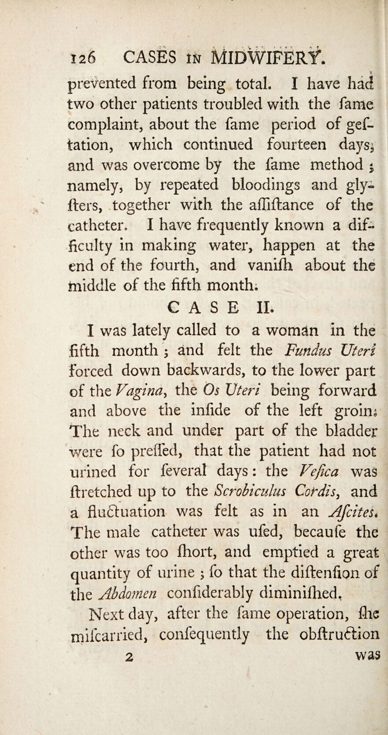 prevented from being total. I have had two other patients troubled with the fame complaint, about the fame period of gef- tation, which continued fourteen daysj and was overcome by the fame method $ namely, by repeated bloodings and gly- Iters, together with the afliftance of the catheter. I have frequently known a dif¬ ficulty in making water, happen at the end of the fourth, and vanifh about the middle of the fifth month; CASE II. I was lately called to a woman in the fifth month ; and felt the Fundus Uteri forced down backwards, to the lower part of the Vagina, the Os Uteri being forward and above the infide of the left groin; The neck and under part of the bladder were fo prefled, that the patient had not urined for feveral days: the Vejica was Ilretched up to the Scrobi cuius Cordis, and a fluctuation was felt as in an Afcites* The male catheter was ufed, becaufe the other was too fhort, and emptied a great quantity of urine ; fo that the diftenfion of the Abdomen confiderably diminifhed. Next day, after the fame operation, flic mifcarried, confequently the obftruftion 2 was