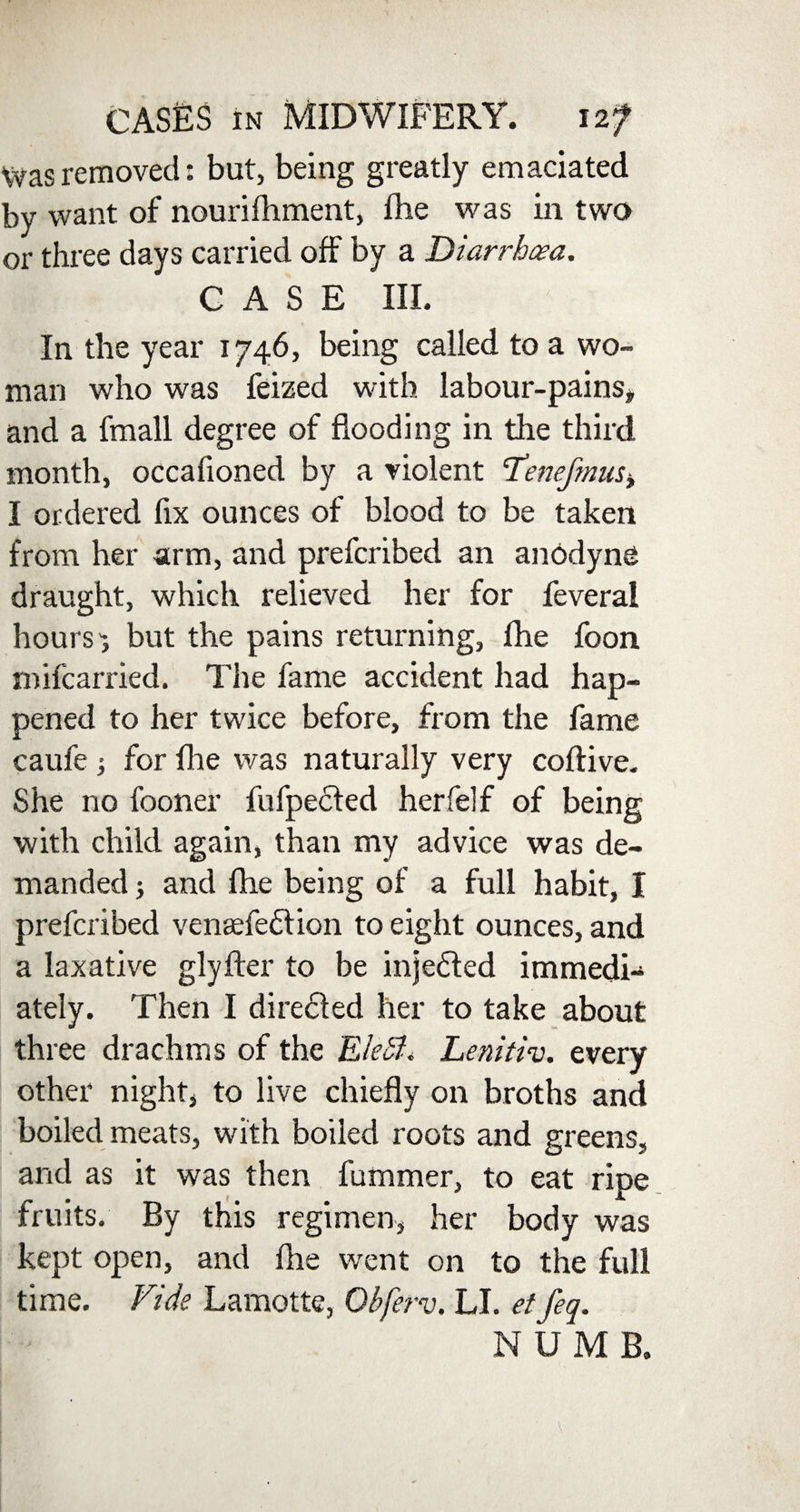 Was removed: but, being greatly emaciated by want of nourifhment, die was in two or three days carried off by a Diarrhoea. CASE III. In the year 1746, being called to a wo¬ man who was feized with labour-pains, and a fmall degree of flooding in the third month, occafioned by a violent cTenefmus> I ordered fix ounces of blood to be taken from her arm, and prefcribed an anodyne draught, which relieved her for feverai hours-, but the pains returning, fhe foon mifcarried. The fame accident had hap¬ pened to her twice before, from the fame caufe i for {he was naturally very coftive. She no fooner fufpedled herfelf of being with child again, than my advice was de¬ manded j and fhe being of a full habit, I prefcribed venaefedtion to eight ounces, and a laxative glyfter to be injedfed immedi¬ ately. Then I diredted her to take about three drachms of the EleSl. Lenitiv. every other night, to live chiefly on broths and boiled meats, with boiled roots and greens, and as it was then fummer, to eat ripe fruits. By this regimen, her body was kept open, and fhe went on to the full time. Vide Lamotte, Obferv, LI. etfeq. NUMB.