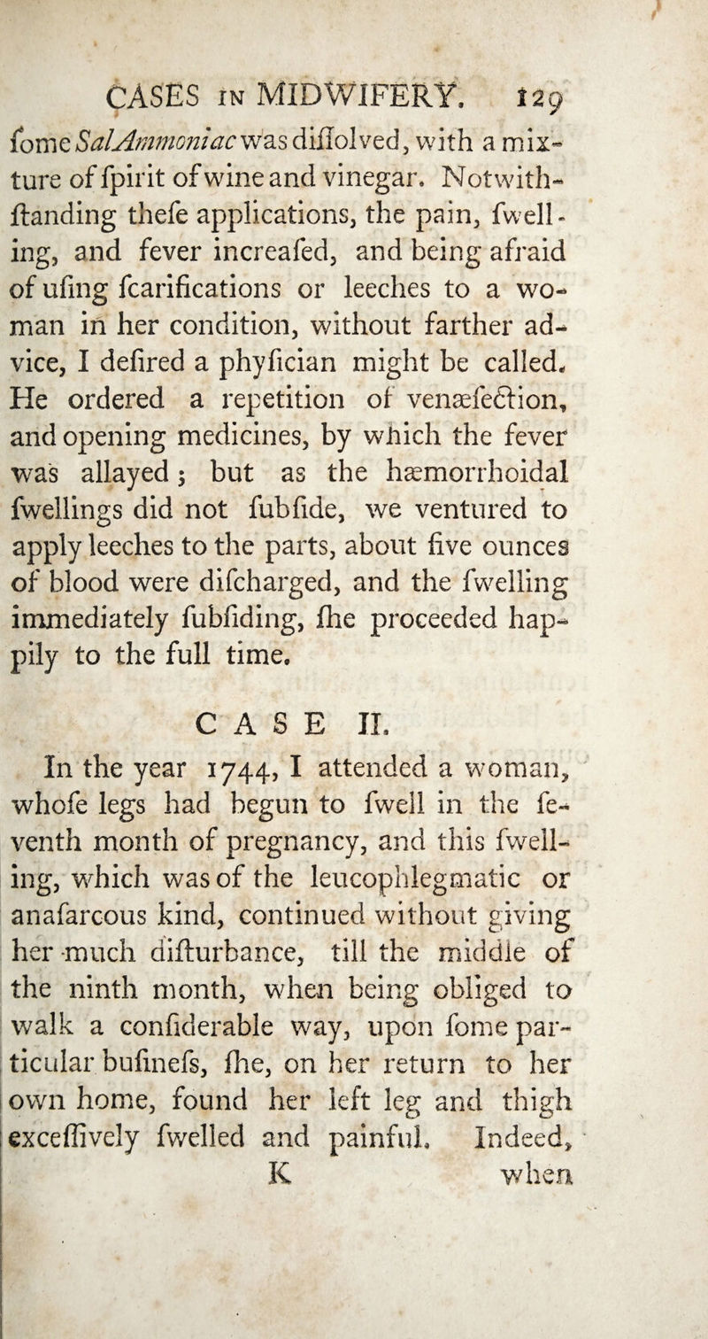 fome Sal Ammoniac was diflol ved, with a mix¬ ture of fpirit of wine and vinegar. Notwith- ffanding thefe applications, the pain, fuell¬ ing, and fever increafed, and being afraid of ufmg fcarifications or leeches to a wo¬ man in her condition, without farther ad¬ vice, I defired a phyfician might be called. He ordered a repetition of vensefedtion, and opening medicines, by which the fever was allayed; but as the haemorrhoidal fwellings did not fubfide, we ventured to apply leeches to the parts, about five ounces of blood were difcharged, and the fwelling immediately fubfiding, fhe proceeded hap¬ pily to the full time. CASE II. In the year 1744, I attended a woman, whofe legs had begun to fwell in the fe- venth month of pregnancy, and this fwell¬ ing, which was of the leucophlegmatic or anafarcous kind, continued without giving her much aifturhance, till the middle of the ninth month, when being obliged to walk a confiderable way, upon feme par¬ ticular bufinefs, fhe, on her return to her own home, found her left leg and thigh exceflively fwelled and painful. Indeed, K when.