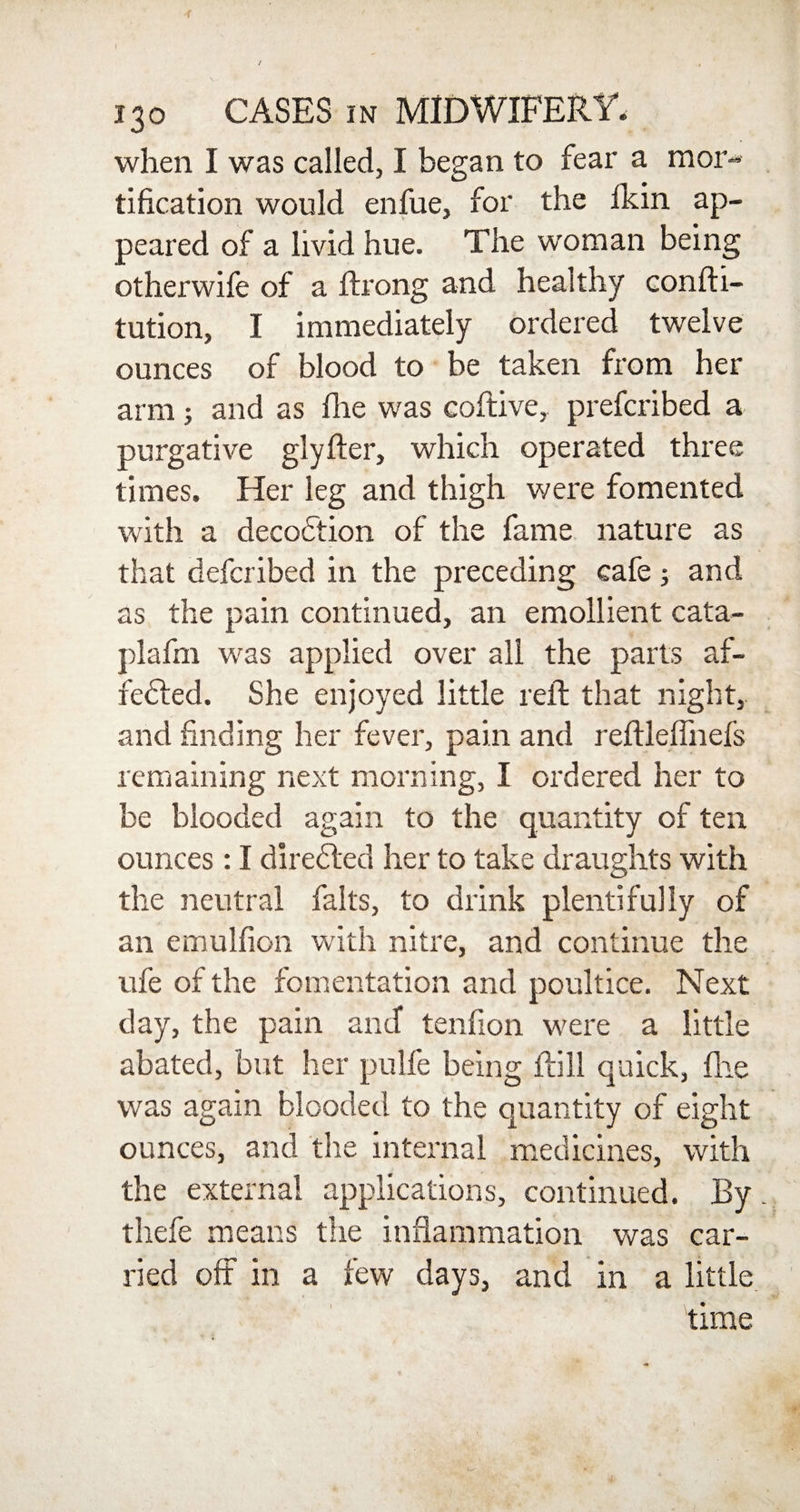 when I was called, I began to fear a mor¬ tification would enfue, for the fkin ap¬ peared of a livid hue. The woman being otherwife of a Ifrong and healthy confti- tution, I immediately ordered twelve ounces of blood to be taken from her arm; and as Die was coftive, prefcribed a purgative glyfter, which operated three times. Her leg and thigh were fomented with a deception of the fame nature as that deferibed in the preceding cafe; and as the pain continued, an emollient cata- plafm was applied over all the parts af¬ fected. She enjoyed little reft that night, and finding her fever, pain and reftleflhefs remaining next morning, I ordered her to be blooded again to the quantity of ten ounces : I directed her to take draughts with the neutral falls, to drink plentifully of an emulfion with nitre, and continue the ufe of the fomentation and poultice. Next day, the pain and tenfion were a little abated, but her pulfe being ftill quick, Die was again blooded to the quantity of eight ounces, and the internal medicines, with the external applications, continued. By thefe means the inflammation was car¬ ried off in a few days, and in a little time