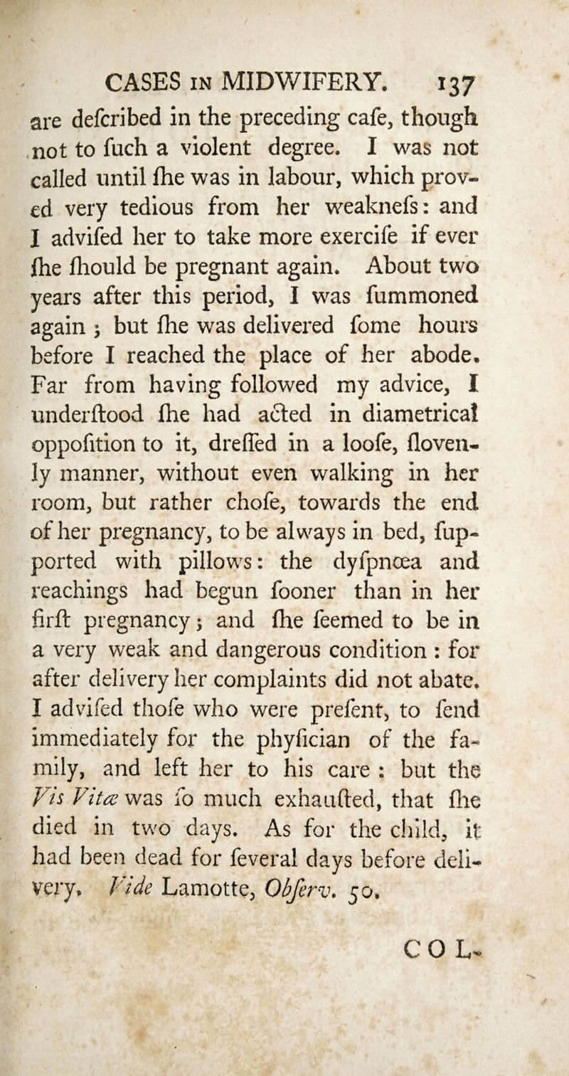 are defcribed in the preceding cafe, though not to fuch a violent degree. I was not called until fhe was in labour, which prov¬ ed very tedious from her weaknefs: and I advifed her to take more exercife if ever fhe fliould be pregnant again. About two years after this period, I was fummoned again ; but fhe was delivered fome hours before I reached the place of her abode. Far from having followed my advice, I underftood fhe had ailed in diametrical oppofition to it, drelfed in a loofe, floven- ly manner, without even walking in her room, but rather chofe, towards the end of her pregnancy, to be always in bed, fup- ported with pillows: the dyfpncea and Teachings had begun fooner than in her firft pregnancy; and lhe feemed to be in a very weak and dangerous condition : for after delivery her complaints did not abate. I advifed thofe who were prefent, to fend immediately for the phyfician of the fa¬ mily, and left her to his care : but the Vis Vitas was fo much exha lifted, that the died in two days. As for the child, it had been dead for feveral days before deli¬ very. Vide Lamotte, Obfer-v. 50.