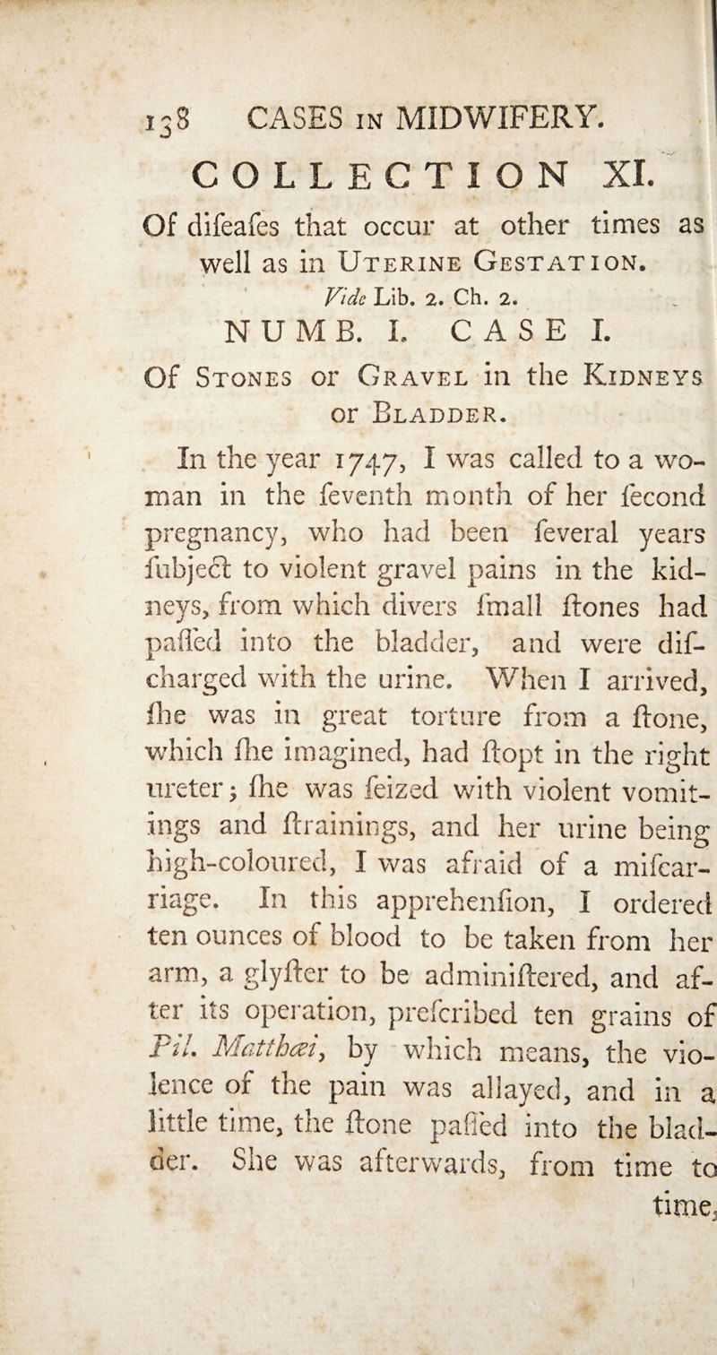 COLLECTION XI. Of difeafes that occur at other times as well as in Uterine Gestation. Vide Lib. 2. Ch. 2. NUMB. I. CASE I. Of Stones or Gravel in the Kidneys or Bladder. In the year 1747, I was called to a wo¬ man in the feventh month of her fecond pregnancy, who had been feveral years fubject to violent gravel pains in the kid¬ neys, from which divers fmall dones had pafl'ed into the bladder, and were dif- charged with the urine. When I arrived, (he was in great torture from a done, which die imagined, had flopt in the right ureter; die was feized with violent vomit¬ ings and drainings, and her urine being high-coloured, I was afraid of a mifcar- riage. In this apprehenfion, I ordered ten ounces of blood to be taken from her arm, a glyder to be adminidered, and af¬ ter its operation, prefcribed ten grains of Pil. Mctthczi, by which means, the vio¬ lence of the pain was allayed, and in a little time, the done pafl'ed into the blad- der. She was afterwards, from time to time,