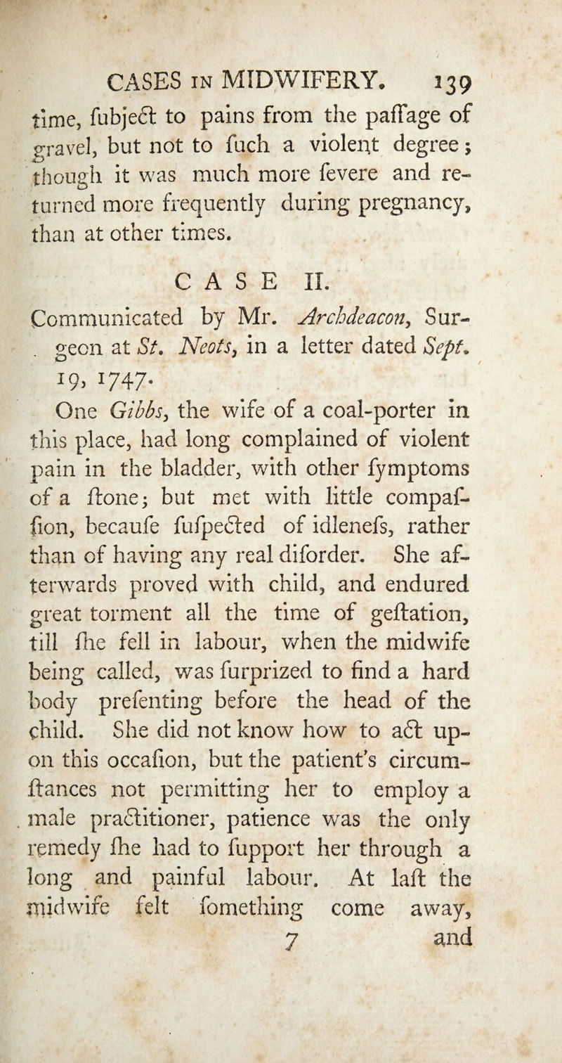 time, fubjeft to pains from the pafFage of gravel, but not to fuch a violent degree; though it was much more fevere and re¬ turned more frequently during pregnancy, than at other times. CASE II. Communicated by Mr. Archdeacon, Sur¬ geon at St. Neots, in a letter dated Sept. 19, 1747. One Gibbs, the wife of a coal-porter in this place, had long complained of violent pain in the bladder, with other fymptoms of a Rone; but met with little compaf- fion, becaufe fufpedted of idlenefs, rather than of having any real diforder. She af¬ terwards proved with child, and endured great torment all the time of geftation, till fhe fell in labour, when the midwife being called, was furprized to find a hard body prefenting before the head of the child. She did not know how to a6l up¬ on this occafion, but the patient’s circum¬ stances not permitting her to employ a male practitioner, patience was the only remedy fhe had to fupport her through a long and painful labour. At laft the midwife felt Something come away, 7 and
