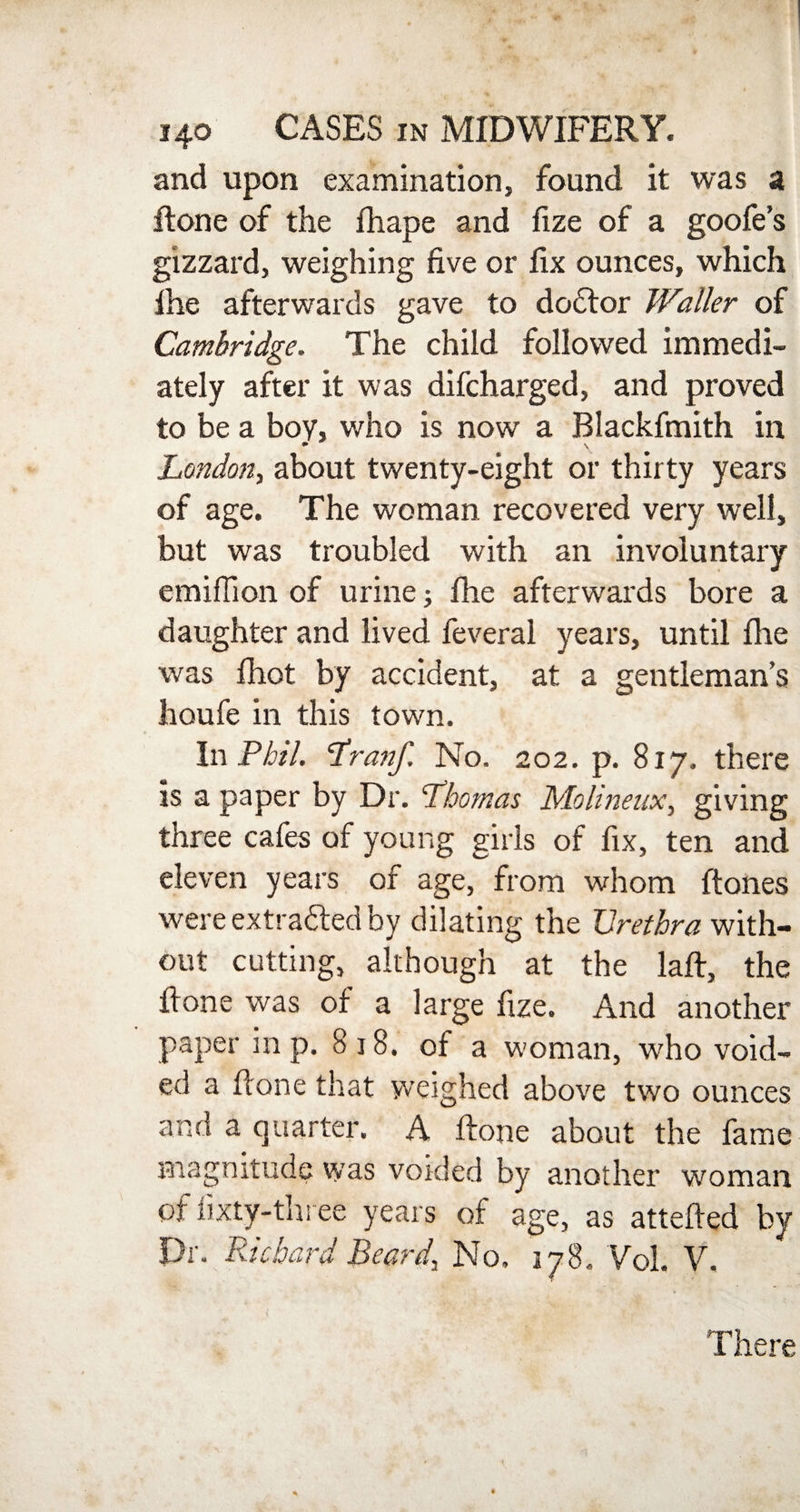 and upon examination, found it was a ftone of the fhape and fize of a goofe’s gizzard, weighing five or fix ounces, which ihe afterwards gave to dodtor Waller of Cambridge. The child followed immedi¬ ately after it was difcharged, and proved to be a boy, who is now a Blackfmith in London, about twenty-eight or thirty years of age. The woman recovered very well, but was troubled with an involuntary emiflion of urine; fhe afterwards bore a daughter and lived feveral years, until fhe was fhot by accident, at a gentleman’s houfe in this town. In Phil. Lranf. No. 202. p. 817. there is a paper by Dr. Lhornas Molineux, giving three cafes of young girls of fix, ten and eleven years of age, from whom ft ones were extracted by dilating the Urethra with¬ out cutting, although at the laft, the ftone was of a large fize. And another paper in p. 818. of a woman, who void¬ ed a hone that weighed above two ounces and a quarter. A ftone about the fame magnitude was voided by another woman of fixty-three years of age, as attefted by Dr. Richard Beard, No. 178. Vol. V. There