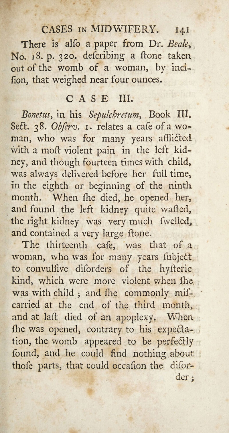There is alfo a paper from Dr. Beak, No. 18. p. 320. describing a Hone taken out of the womb of a woman, by inci- lion, that weighed near four ounces. CASE III. Bonetus, in his Sepulchretum, Book III. Sedl. 38. Obferv. 1. relates a cafe of a wo¬ man, who was for many years afflidted with a mod: violent pain in the left kid¬ ney, and though fourteen times with child, was always delivered before her full time, in the eighth or beginning of the ninth month. When fhe died, he opened her, and found the left kidney quite wafted, the right kidney was very much fwelled, and contained a very large ftone.- The thirteenth cafe, was that of a woman, who was for many years fubjedt to convulfive diforders of the hyfteric kind, which were more violent when fhe was with child ; and fhe commonly mif- carried at the end of the third month, and at laft died of an apoplexy. When fhe was opened, contrary to his expecta¬ tion, the womb appeared to be perfectly found, and he could find nothing about thofe parts, that could occafion the difor- der;