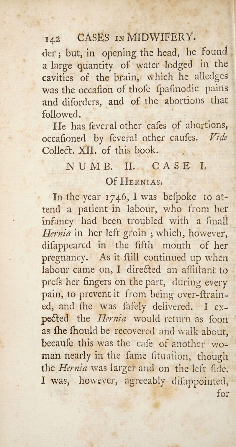 der; but, in opening the head, he found a large quantity of water lodged in the cavities of the brain, which he alledges was the occalion of thole fpafmodic pains and diforders, and of the abortions that followed. He has feveral other cafes of abortions, occafioned by feveral other caufes. Vtde Colletf. XII. of this book. NUMB. II. CASE L Of Hernias. In the year 1746, I was befpoke to at¬ tend a patient in labour, who from her infancy had been troubled with a fmall Hernia in her left groin ; which, however, difappeared in the fifth month of her pregnancy. As it ftill continued up when labour came on, I directed an afiiftant to prefs her fingers on the part, during every pain, to prevent it from being over-ftrain- ed, and fine was fafely delivered. I ex- pedled the Hernia would return as foon as file fhould be recovered and walk about, becaufe this was the cafe of another wo¬ man nearly in the fame fituation, though the Hernia was larger and on the left fide. I was, however, agreeably difappointed, for