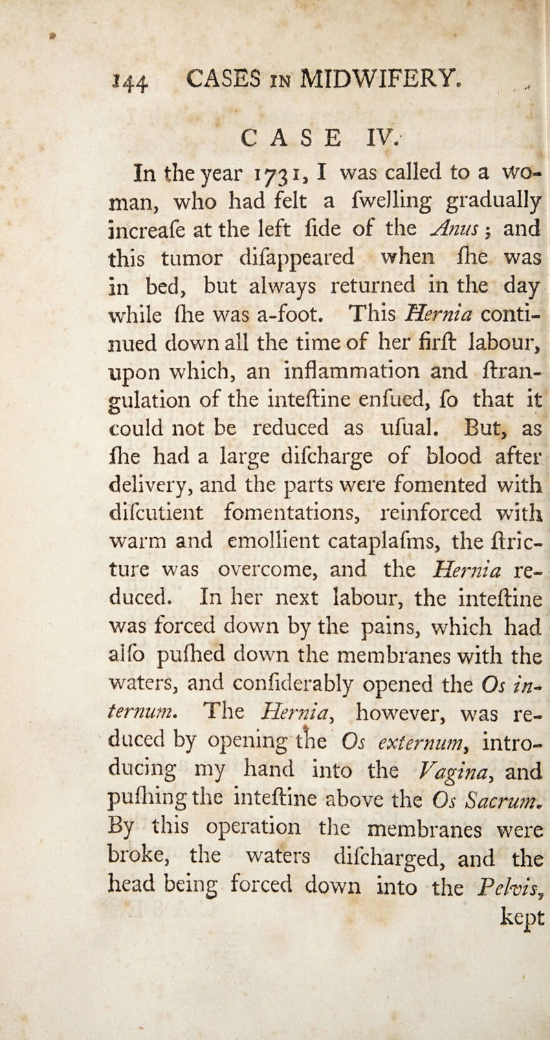 I A CASE IV. In the year 1731,1 was called to a wo¬ man, who had felt a fwelling gradually increafe at the left fide of the Anus ; and this tumor difappeared when Ihe was in bed, but always returned in the day while flie was a-foot. This Hernia conti¬ nued down all the time of her firft labour, upon which, an inflammation and ftran- gulation of the inteftine enfued, fo that it could not be reduced as ufual. But, as Ihe had a large difcharge of blood after delivery, and the parts were fomented with difcutient fomentations, reinforced writh warm and emollient cataplafms, the ftric- ture was overcome, and the Hernia re¬ duced. In her next labour, the inteftine was forced down by the pains, which had aifo piifhed down the membranes with the waters, and confiderably opened the Os in¬ ternum. The Hernia, however, was re¬ duced by opening the Os externum, intro¬ ducing my hand into the Vagina, and pufliing the inteftine above the Os Sacrum. By this operation the membranes were broke, the waters difcharged, and the head being forced down into the Pelvis,