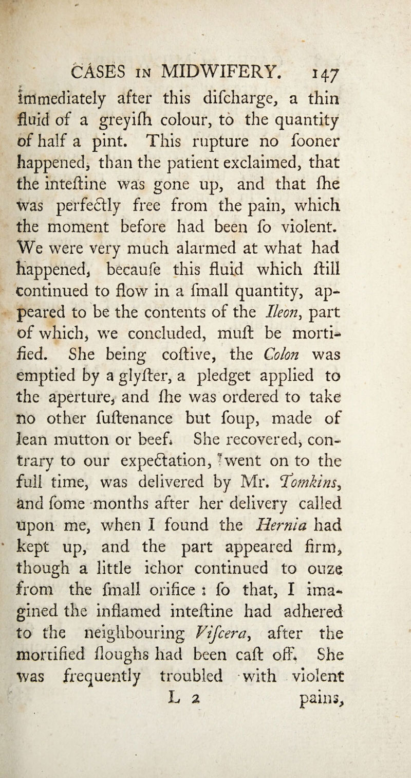 7 immediately after this difcharge, a thin fluid of a greyifli colour, to the quantity of half a pint. This rupture no fooner happened* than the patient exclaimed, that the inteftine was gone up, and that fhe was perfectly free from the pain, which the moment before had been fo violent. We were very much alarmed at what had happened, becaufe this fluid which flill continued to flow in a fmall quantity, ap¬ peared to be the contents of the lleon, part of which, we concluded, muft be morti¬ fied. She being coftive, the Colon was emptied by a glyfter, a pledget applied to the aperture, and fhe was ordered to take no other fuftenance but foup, made of lean mutton or beef* She recovered, con¬ trary to our expectation, ’went on to the full time, was delivered by Mr. Tomkins, and fome -months after her delivery called upon me, when I found the Hernia had kept up, and the part appeared firm, though a little ichor continued to ouze from the fmall orifice : fo that, I ima¬ gined the inflamed intefline had adhered to the neighbouring Vifcera, after the mortified floughs had been call: off, She was frequently troubled with violent L 2 pains.