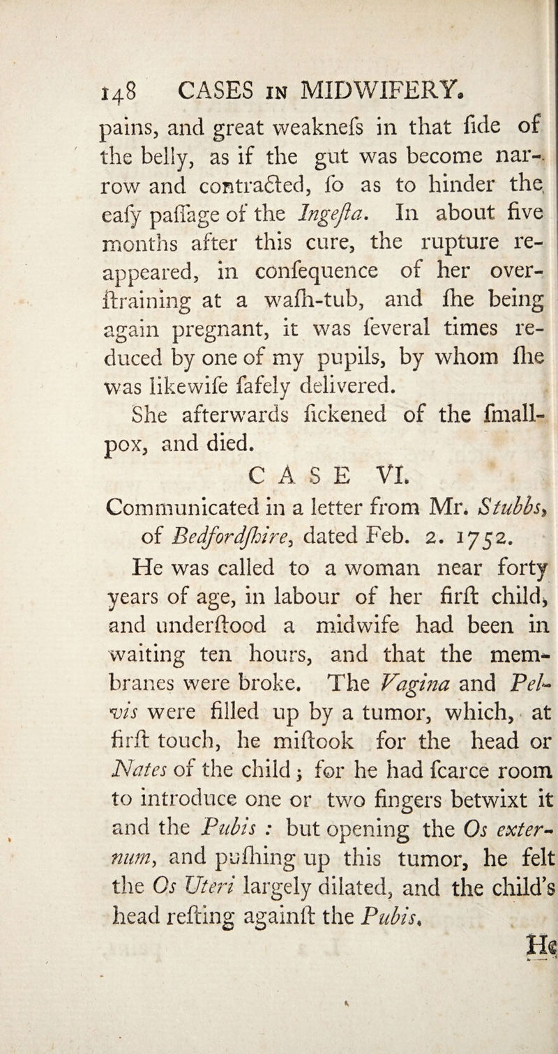 pains, and great vveaknefs in that fide of the belly, as if the gut was become nar-. row and contra£fed, fo as to hinder the eafy pafiage of the Inge ft a. In about five months after this cure, the rupture re¬ appeared, in confequence of her over- ifraining at a wafh-tub, and fhe being again pregnant, it was feveral times re¬ duced by one of my pupils, by whom fhe was likewife fafely delivered. She afterwards fickened of the finall- pox, and died. CASE VI. Communicated in a letter from Mr. Stubbs* of Bedfordjhire, dated Feb. 2. 1752. He was called to a woman near forty years of age, in labour of her fil'd: child, and underftood a midwife had been in waiting ten hours, and that the mem¬ branes were broke. The Vagina and Pel- vis were filled up by a tumor, which, at fir lb touch, he mifbook for the head or Nates of the child; for he had fcarce room to introduce one or two fingers betwixt it and the Pubis : but opening the Os exter¬ num,, and pu filing up this tumor, he felt the Os Uteri largely dilated, and the child’s head refbing againft the Pubis, He *r--