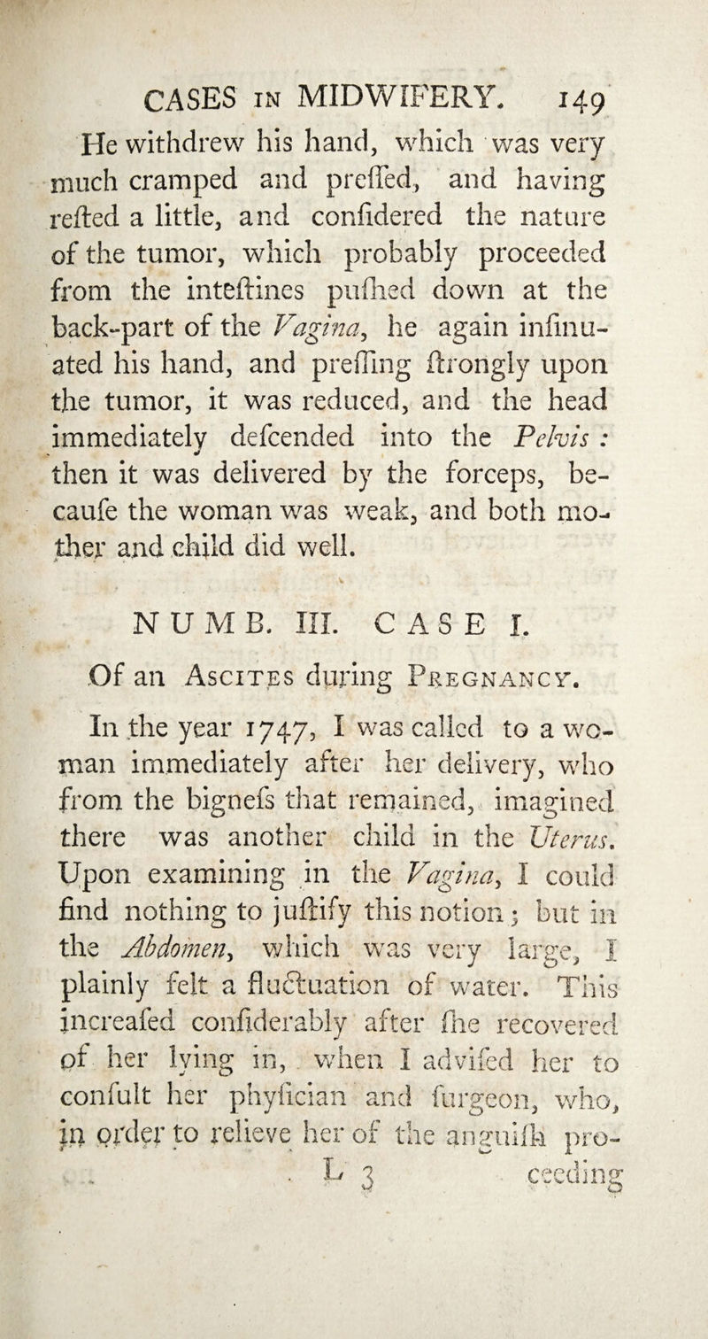 He withdrew his hand, which was very much cramped and preffed, and having relied a little, and confidered the nature of the tumor, which probably proceeded from the inteftines pufhed down at the back-part of the Vagina, he again infmu- ated his hand, and preffing ftrongly upon the tumor, it was reduced, and the head immediately defcended into the Pelvis: then it was delivered by the forceps, be- caufe the woman was weak, and both mo¬ ther and child did well. > , N U M B. III. CASE I. Of an Ascites during Pregnancy-. In the year 1747, I was called to a wo¬ man immediately after her delivery, who from the bignefs that remained, imagined there was another child in the Uterus. Upon examining in the Vagina, I could find nothing to juftify this notion; but in the Abdomen, which was very large, I plainly felt a fluctuation of water. This jncreafed confiderably after fhe recovered of her lying in, when I advifed her to confult her phylician and furgeon, who, in order to relieve her of the anguifh pro- . U 3 feeding