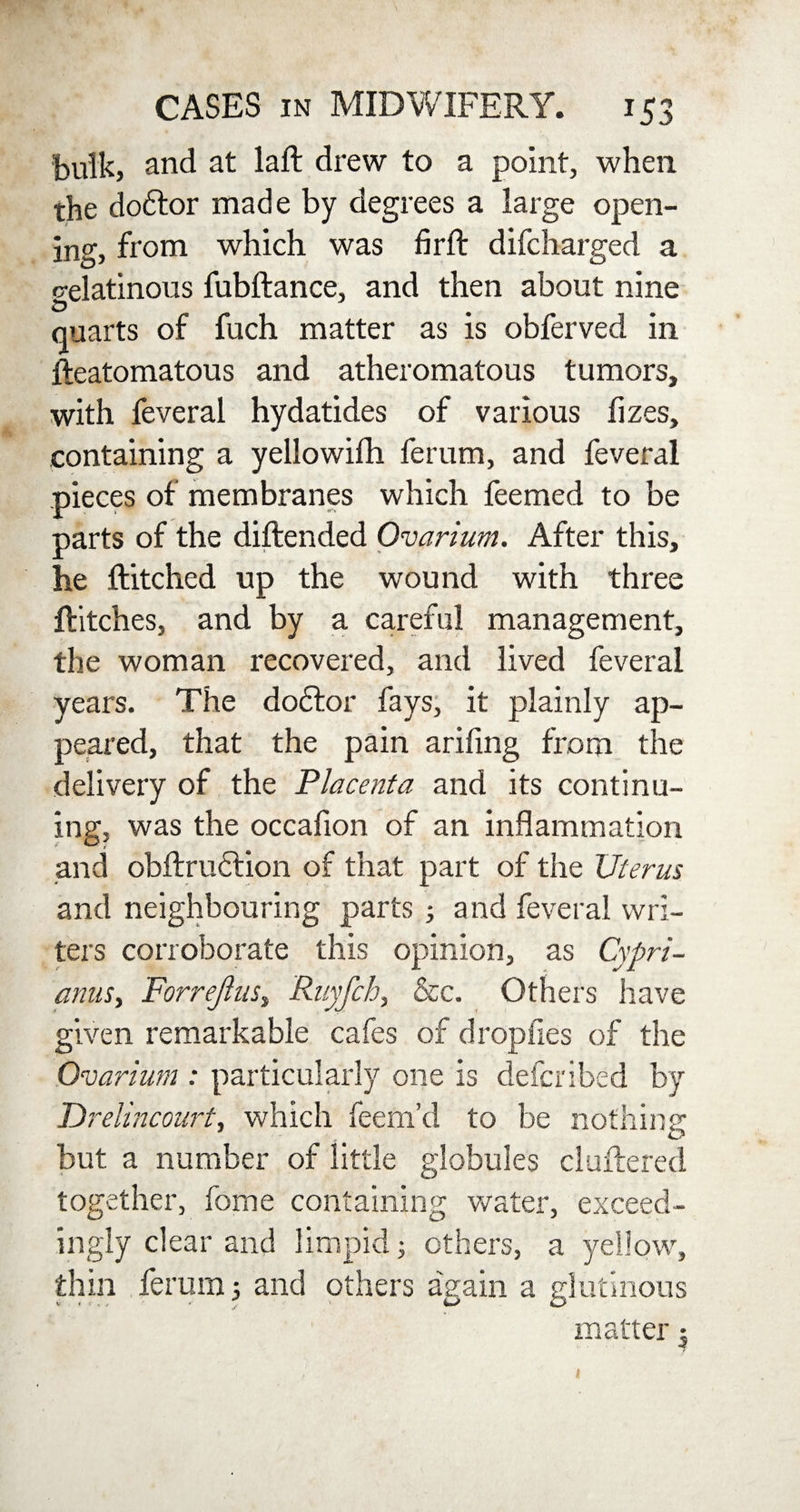 bulk, and at laft drew to a point, when the doftor made by degrees a large open¬ ing, from which was fir ft difcharged a celatinous fubftance, and then about nine quarts of fuch matter as is obferved in fteatomatous and atheromatous tumors, with feveral hydatides of various fizes, containing a yellowifh ferum, and feveral pieces of membranes which feemed to be parts of the diftended Ovarium. After this, he ftitched up the wound with three Hitches, and by a careful management, the woman recovered, and lived feveral years. The dodtor fays, it plainly ap¬ peared, that the pain arifing from the delivery of the Placenta and its continu¬ ing, was the occafion of an inflammation and obftrudtion of that part of the Uterus and neighbouring parts ; and feveral wri¬ ters corroborate this opinion, as Cypri- anus, ForreJluSt Ruj,fch, &c. Others have given remarkable cafes of drop lies of the Ovarium : particularly one is defcribed by TDrelincourt, which feem’d to be nothing but a number of little globules cluttered together, fome containing water, exceed¬ ingly clear and limpid 5 others, a yellow, thin ferum 5 and others a'gain a glutinous matter 3 k