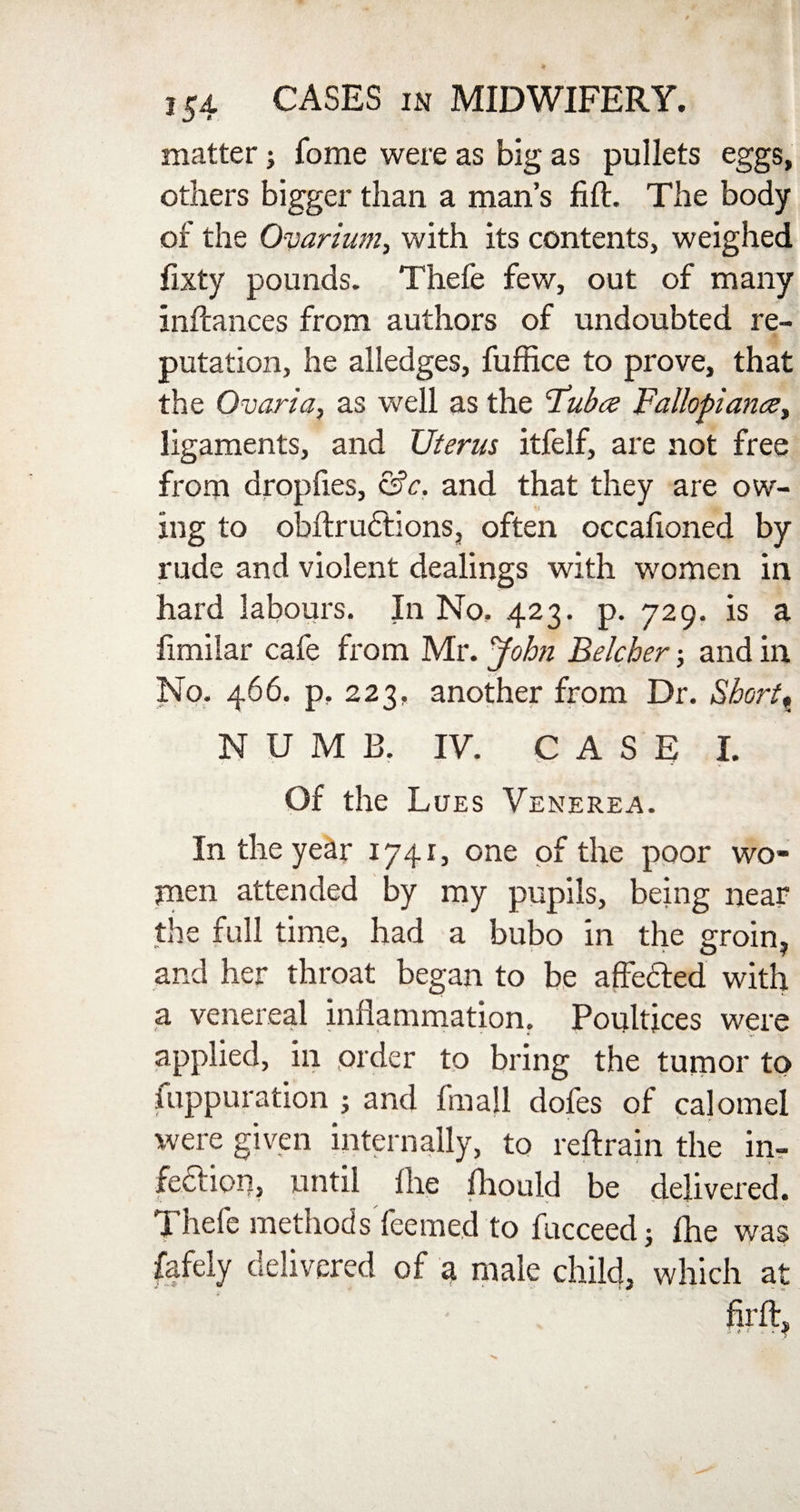 matter; fome were as big as pullets eggs, others bigger than a man’s lift. The body of the Ovarium, with its contents, weighed fixty pounds. Thefe few, out of many inftances from authors of undoubted re- ■ putation, he alledges, fuffice to prove, that the Ovaria, as well as the Fubce Fallopiance, ligaments, and Uterus itfelf, are not free from dropfies, &c. and that they are ow¬ ing to obilrudtions, often occafioned by rude and violent dealings with women in hard labours. In No. 423. p. 729. is a hmilar cafe from Mr. John Belcher; and in No. 466. p. 223, another from Dr. Short, NUMB. IV. CASE I. Of the Lues Venerea. In the year 1741, one of the poor wo¬ men attended by my pupils, being near the full time, had a bubo in the groin, and her throat began to be affected with a venereal inflammation. Poultices were applied, in order to bring the tumor to fuppuration ; and fmall dofes of calomel were given internally, to reftrain the in¬ fection, until flie fliould be delivered. Thefe methodsTeemed to fucceedj fhe was fafely delivered of a male child, which at firft.