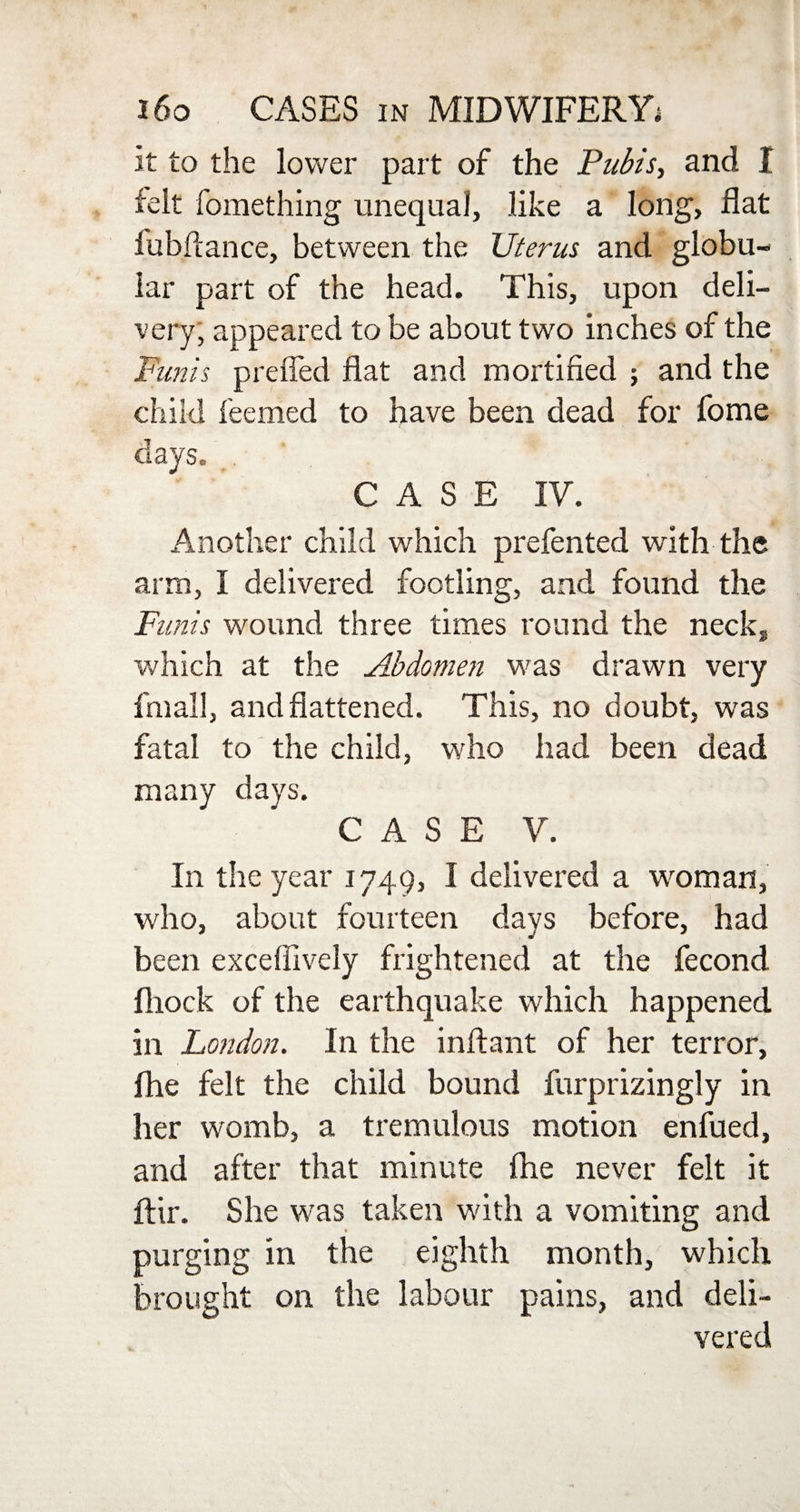 it to the lower part of the Pubis, and I felt fomething unequal, like a long, flat fubftance, between the Uterus and globu¬ lar part of the head. This, upon deli¬ very, appeared to be about two inches of the Funis prefled flat and mortified ; and the child feemed to have been dead for fome days. CASE IV. Another child which prefented with the arm, I delivered footling, and found the Funis wound three times round the necks which at the Abdomen was drawn very final!, and flattened. This, no doubt, was fatal to the child, who had been dead many days. CASE V. In the year 1749, I delivered a woman, who, about fourteen days before, had been excefiively frightened at the fecond fliock of the earthquake which happened in London. In the inftant of her terror, Ihe felt the child bound furprizingly in her womb, a tremulous motion enfued, and after that minute fhe never felt it ftir. She was taken with a vomiting and purging in the eighth month, which brought on the labour pains, and deli¬ vered