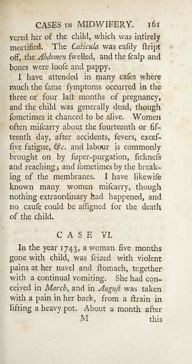 vered her of the child, which was intirely mortified. The Cuticula was eafily ftript off, the Abdomen fwelled, and the fcalp and bones were loofe and pappy. I have attended in many cafes where much the fame fymptoms occurred in the three or four laft months of pregnancy, and the child was generally dead, though fometimes it chanced to be alive. Women often mifcarry about the fourteenth or fif¬ teenth day, after accidents, fevers, excef- five fatigue, &c. and labour is commonly brought on by fuper-purgation, ficknefs and reaching; and fometimes by the break¬ ing of the membranes. I have likewife known many women mifcarry, though nothing extraordinary had happened, and no caufe could be afligned for the death of the child. CASE VI. In the year 1743, a woman five months gone with child, was feized with violent pains at her navel and flomach, together with a continual vomiting. She had con¬ ceived in March, and in Angnfi was taken with a pain in her back, from a drain in lifting a heavy pot. About a month after . M this