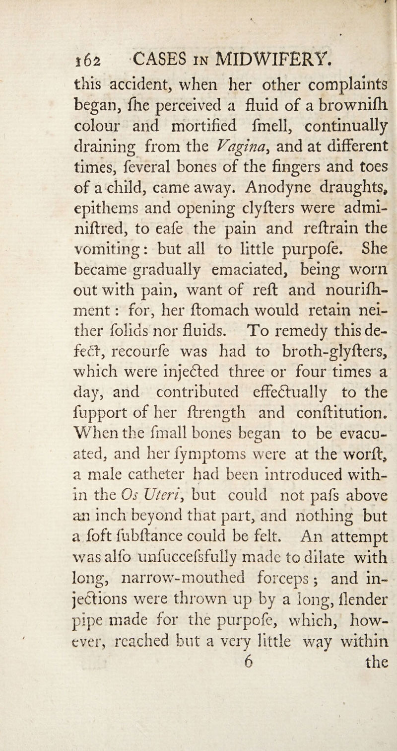 this accident, when her other complaints began, file perceived a fluid of a browniflt colour and mortified fmell, continually draining from the Vagina, and at different times, feveral bones of the fingers and toes of a child, came away. Anodyne draughts, epithems and opening clyfters were admi- niftred, to eafe the pain and reftrain the vomiting: but all to little purpofe. She became gradually emaciated, being worn out with pain, want of reft and nourifh- ment: for, her ftomach would retain nei¬ ther folios nor fluids. To remedy this de¬ feat, recourfe was had to broth-glyfters, which were injedted three or four times a day, and contributed effectually to the fupport of her ftrength and conftitution. When the fmall bones began to be evacu¬ ated, and her fymptoms were at the worth, a male catheter had been introduced with¬ in the Os Uteri, but could not pals above an inch beyond that part, and nothing but a foft fubftance could be felt. An attempt was alfo unfuccefsfully made to dilate with long, narrow-mouthed forceps; and in¬ jections were thrown up by a long, llender pipe made for the purpofe, which, how¬ ever, reached but a very little way within 6 the
