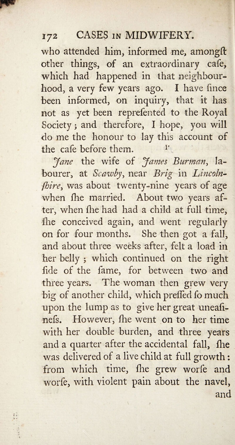 who attended him, informed me, amongft other things, of an extraordinary cafe, which had happened in that neighbour¬ hood, a very few years ago. I have fince been informed, on inquiry, that it has not as yet been reprefented to the Royal Society; and therefore, I hope, you will do me the honour to lay this account of the cafe before them. r Jane the wife of Janies Burman, la¬ bourer, at Scawby, near Brig in Lincoln- /hire, was about twenty-nine years of age when Hie married. About two years af¬ ter, when file had had a child at full time, fhe conceived again, and went regularly on for four months. She then got a fall, and about three weeks after, felt a load in her belly ; which continued on the right fide of the fame, for between two and three years. The woman then grew very big of another child, which preffed fo much upon the lump as to give her great uneaft- nefs. However, die went on to her time with her double burden, and three years and a quarter after the accidental fall, die was delivered of a live child at full growth: from which time, die grew worfe and worfe, with violent pain about the navel, and
