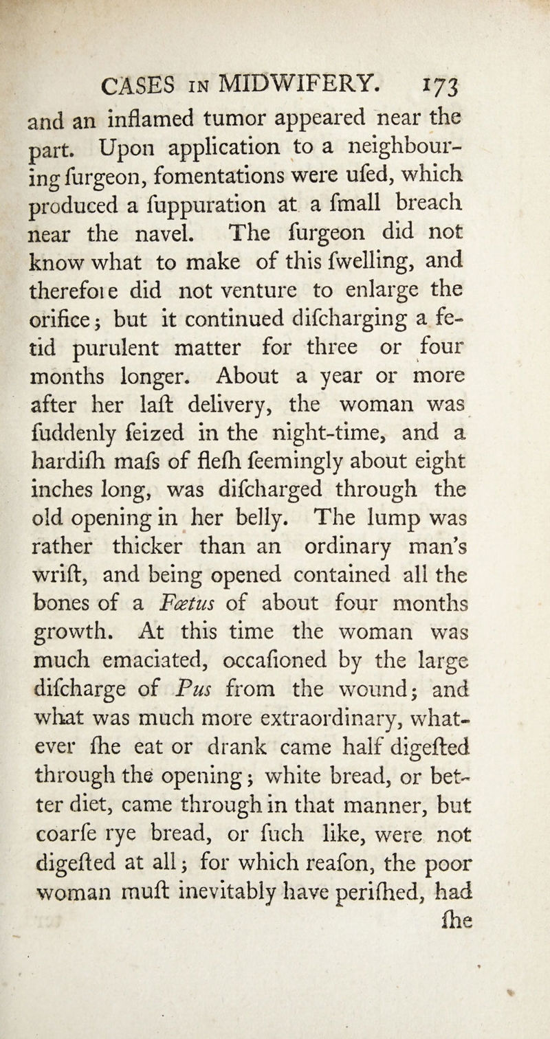 and an inflamed tumor appeared near the part. Upon application to a neighbour¬ ing furgeon, fomentations were ufed, which produced a fuppuration at a fmall breach near the navel. The furgeon did not know what to make of this fwelling, and therefoie did not venture to enlarge the orifice; but it continued difcharging a fe¬ tid purulent matter for three or four months longer. About a year or more after her laid: delivery, the woman was fuddenly feized in the night-time, and a hardifh mafs of flefh feemingly about eight inches long, was difcharged through the old opening in her belly. The lump was rather thicker than an ordinary man’s wrift, and being opened contained all the bones of a Fcetus of about four months growth. At this time the woman was much emaciated, occafioned by the large difcharge of Pus from the wound; and what was much more extraordinary, what¬ ever Ihe eat or drank came half digefted through the opening; white bread, or bet¬ ter diet, came through in that manner, but coarfe rye bread, or fuch like, were not digefted at all; for which reafon, the poor woman muft inevitably have periihed, had ihe