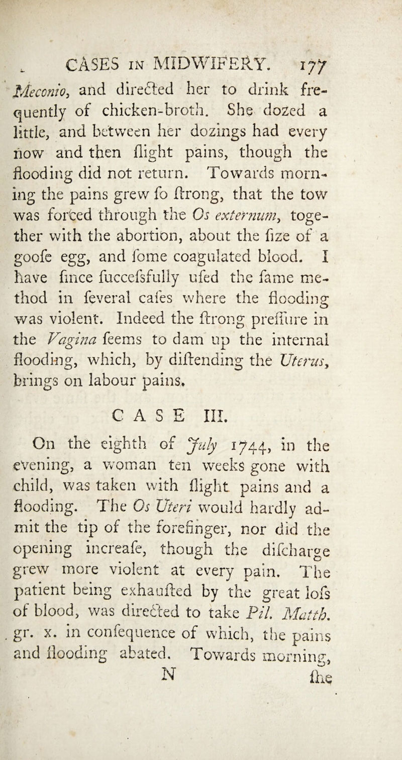 Meconio, and directed her to drink fre¬ quently of chicken-broth. She dozed a little, and between her dozings had every now and then flight pains, though the flooding did not return. Towards morn¬ ing the pains grew fo flrrong, that the tow was forced through the Gs externum, toge¬ ther with the abortion, about the fize of a goofe egg, and home coagulated blood. I have flnce fuccefsfully ufed the fame me¬ thod in feveral cafes where the flooding was violent. Indeed the ftrong preiTure in the Vagina feems to dam up the internal flooding, which, by dilfending the Uterus, brings on labour pains. CASE III. On the eighth of July 1744, in the evening, a woman ten weeks gone with child, was taken with flight pains and a flooding. The Os Uteri wrould hardly ad¬ mit the tip of the forefinger, nor did the opening increafe, though the difcharge grew more violent at every pain. The patient being exhaufted by the great lofs of blood, was directed to take PH. Matth. gr. x. in confequence of which, the pains and flooding abated. Towards momma, N fixe