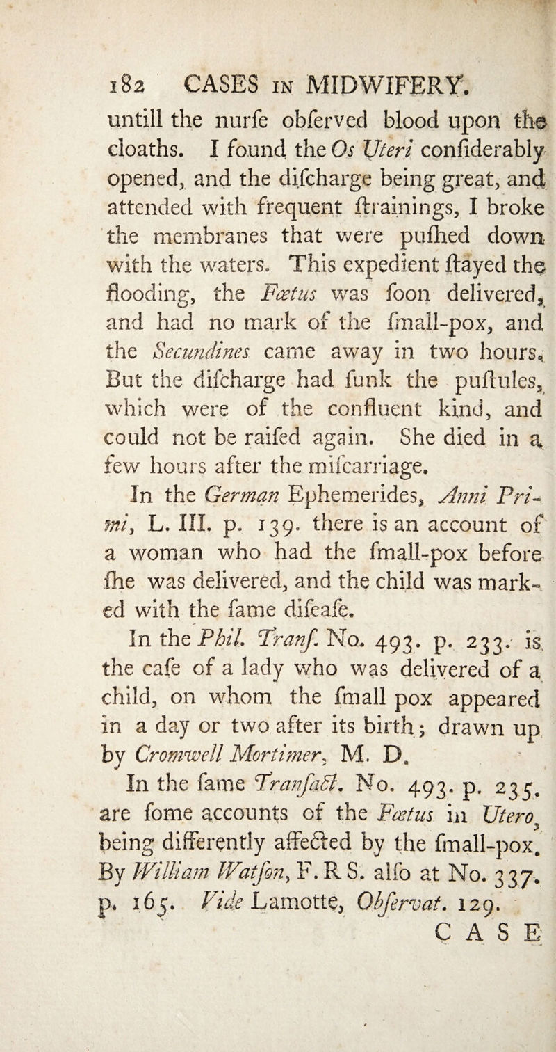 untill the nurfe obferved blood upon the cloaths. I found the Os Uteri conflderably opened, and the difcharge being great, anct attended with frequent flrainings, I broke the membranes that were pufhed down with the waters. This expedient flayed the flooding, the Foetus was foon delivered, and had no mark of the fmall-pox, and the Secundines came away in two hours. But the difcharge had funk the puflules, which were of the confluent kind, and could not be raifed again. She died in a, few hours after the miicarriage. In the German Ephemerides, Anni Pri¬ sm, L. III. p. 139. there is an account of a woman who had the fmall-pox before fhe was delivered, and the child was mark¬ ed with the fame difeafe. In the Phil. Franf. No. 493. p. 233.- is the cafe of a lady who was delivered of a child, on whom the fmall pox appeared in a day or two after its birth; drawn up by Cromwell Mortimer, M. D. In the fame FranfaSl. No. 493. p. 235. are fome accounts of the Foetus in Utero, being differently affedled by the fmall-pox. By William Watfon, F.RS. alfo at No. 337. p. 165. Vide Lamotte, Obfervaf. 129. CASE