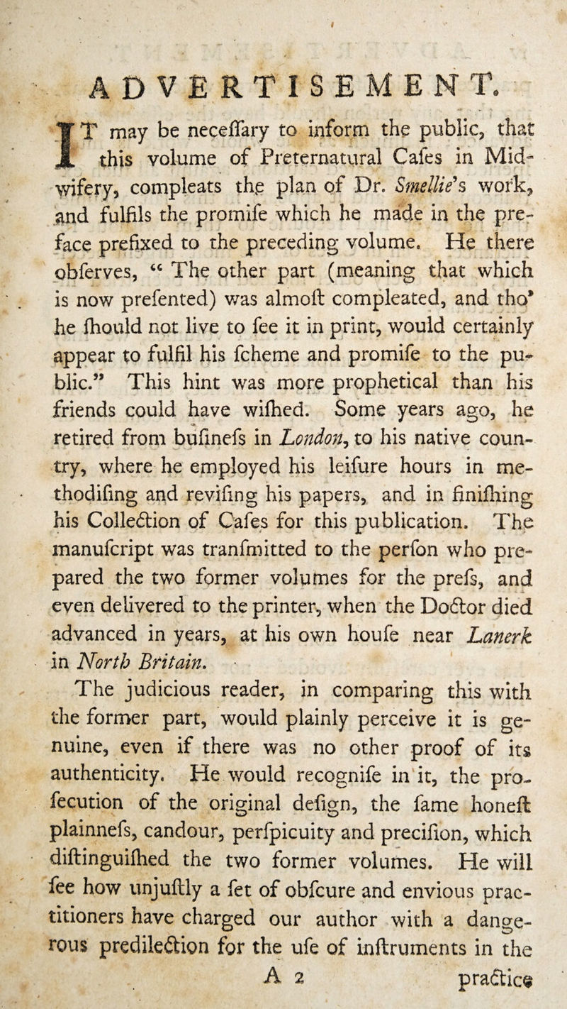I ADVERTISEMENT. I T may be necefifary to inform the public, that this volume of Preternatural Cafes in Mid¬ wifery, compleats the plan of Dr. Smellie’s work, and fulfils the promife which he made in the pre¬ face prefixed to the preceding volume. He there obferves, “ The other part (meaning that which is now prefented) was almoft compleated, and tho’ he Ihould not live to fee it in print, would certainly appear to fulfil his fcheme and promife to the pu¬ blic.” This hint was more prophetical than his friends could have wifhed. Some years ago, he retired from bufinefs in London, to his native coun¬ try, where he employed his leifure hours in me- thodifing and revifing his papers, and in finifhing his Colle&lt;5tion of Cafes for this publication. The manufcript was tranfmitted to the perfon who pre¬ pared the two former volumes for the prefs, and even delivered to the printer, when the Dodlor died advanced in years, at his own houfe near Lanerk in North Britain. The judicious reader, in comparing this with the former part, would plainly perceive it is ge¬ nuine, even if there was no other proof of its authenticity. He would recognife in it, the pro- fecution of the original defign, the fame honeft plainnefs, candour, perfpicuity and precifion, which diftinguilhed the two former volumes. He will fee how unjuftly a fet of obfcure and envious prac¬ titioners have charged our author with a dange¬ rous predile&amp;ion for the ufe of inftruments in the A 2 pradice