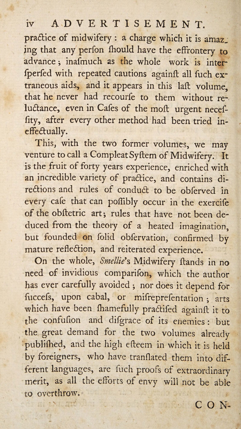 iv A-D VERTISEMENT. practice of midwifery : a charge which it is amaz_ jng that any perfon fhould have the effrontery to advance j inafmuch as the whole work is inter fperfed with repeated cautions againfl: all fuch ex¬ traneous aids, and it appears in this lafl: volume, that he never had recourfe to them without re- luCtance, even in Cafes of the moll urgent necef- fity, after every other method had been tried in¬ effectually. This, with the two former volumes, we may venture to call a Compleat Syftem of Midwifery. It is the fruit of forty years experience, enriched with an incredible variety of practice, and contains di¬ rections and rules of conduCt to be obferved in every cafe that can poffibly occur in the exercife of the obftetric art •, rules that have not been de¬ duced from the theory of a heated imagination, but founded on folid obfervation, confirmed by mature reflection, and reiterated experience. On the whole, Smellie’s Midwifery Hands in no need of invidious comparifon, which the author has ever carefully avoided ; nor does it depend for fuccefs, upon cabal, or mifreprefentation •, arts which have been fhamefully praCtifed againfl; it to the confufion and difgrace of its enemies: but the great demand for the two volumes already publifhed, and the high efteem in which it is held by foreigners, who have tranflated them into dif¬ ferent languages, are fuch proofs of extraordinary merit, as all the efforts of envy will not be able to overthrow. - \