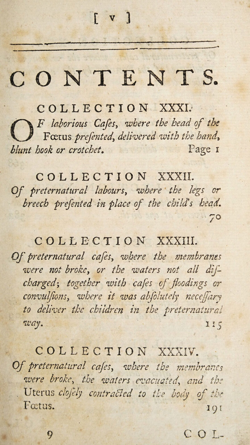 CONTENTS. COLLECTION XXXI. OF laborious Cafes, where the head of the Foetus prefented, delivered ‘with the hand, blunt hook or crotchet. Page i COLLECTION XXXII. Of preternatural labours, where the legs or breech prefented in place of the child's head. / COLLECTION XXXIII. Of preternatural cafes, where the membranes were not broke, or the waters not all dif- cbarged; together with cafes of floodings or convulfions, where it was abfolutely neceffary to deliver the children in the preternatural way. V * r 1 * :&gt; COLLECTION XXXIV. Of preternatural cafes, where the membrane. were broke, the waters evacuated\ and tlx . Uterus clojely contrasted to the body of tlx Foetus. jo; *