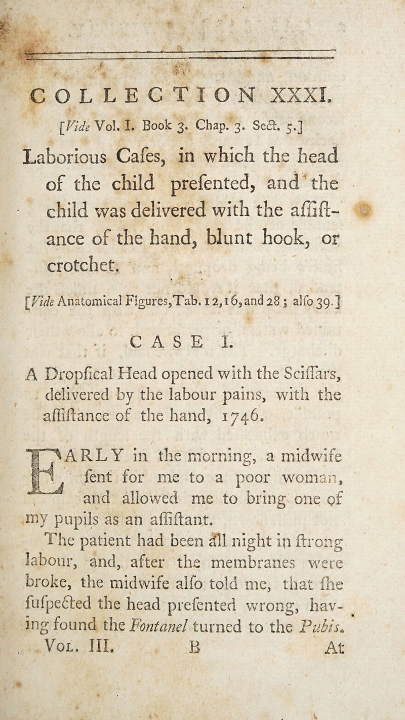 COLLECTION XXXI. [Vide Vol. I. Book 3. Chap. 3. Se£i. 5.] Laborious Cafes, in which the head of the child prefented, and the child was delivered with the aflifi¬ ance of the hand, blunt hook, or crotchet. * ' • [Vide Anatomical Figures,Tab. 12,16,and 28; alfo 39.] CASE 1. - t A Dropfical Head opened with the Sciflars, delivered by the labour pains, with the affiftance of the hand, 1746. * tx * * EARLY in the morning, a midwife fent for me to a poor woman, and allowed me to bring one of my pupils as an alliftant. The patient had been dll night in ftrong labour, and, after the membranes were broke, the midwife alfo told me, that fhe fufpected the head prefented wrong, hav¬ ing found the Fontanel turned to the Pubis*